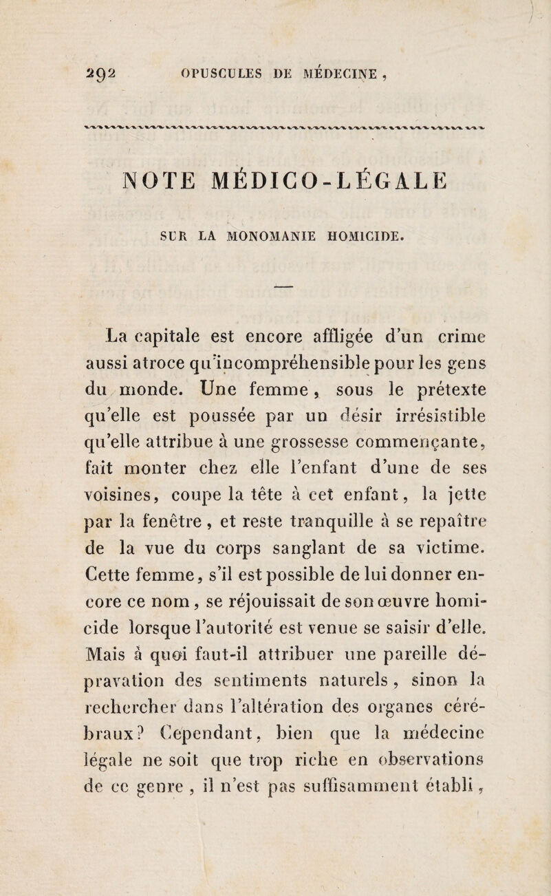 w V 'à- V •%, '%-■'% ■%/*.•X/'V'V %/V -4^^ “%« NOTE MÉDICO-LÉGALE SUR LA MONOMANIE HOMICIDE. La capitale est encore affligée d un crime aussi atroce qu:incompréhensibîe pour les gens du monde. Une femme, sous le prétexte qu’elle est poussée par un désir irrésistible quelle attribue à une grossesse commençante, fait monter chez elle l’enfant d’une de ses voisines, coupe la tête à cet enfant, la jette par la fenêtre , et reste tranquille à se repaître de la vue du corps sanglant de sa victime. Cette femme, s’il est possible de lui donner en¬ core ce nom, se réjouissait de son œuvre homi¬ cide lorsque l’autorité est venue se saisir d’elle. Mais à quoi faut-il attribuer une pareille dé¬ pravation des sentiments naturels , sinon la rechercher dans l’altération des organes céré¬ braux? Cependant, bien que la médecine légale ne soit que trop riche en observations de ce genre , il n’est pas suffisamment établi,