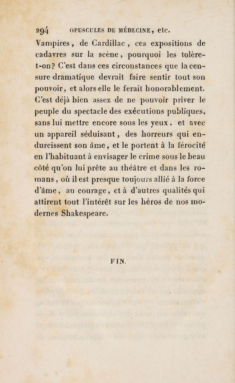 Vampires, de Gardillac , ces expositions de cadavres sur la scène, pourquoi les tolère- t-on? C’est dans ces circonstances que la cen¬ sure dramatique devrait faire sentir tout son pouvoir, et alors elle le ferait honorablement. C’est déjà bien assez de ne pouvoir priver le peuple du spectacle des exécutions publiques, sans lui mettre encore sous les yeux , et avec un appareil séduisant, des horreurs qui en¬ durcissent son âme, et le portent à la férocité en l’habituant à envisager le crime sous le beau côté qu’on lui prête au théâtre et dans les ro¬ mans , où il est presque toujours allié à la force d’âme, au courage, et à d’autres qualités qui attirent tout l’intérêt sur les héros de nos mo¬ dernes Shakespeare. FIN.