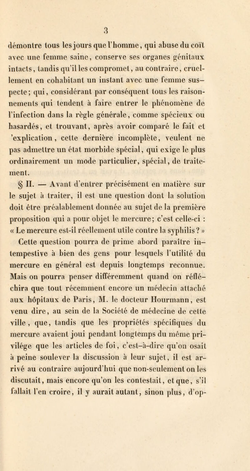 démontre tous les jours que l’homme, qui abuse du coït avec une femme saine, conserve ses organes génitaux intacts, tandis qu’il les compromet, au contraire, cruel¬ lement en cohabitant un instant avec une femme sus¬ pecte ; qui, considérant par conséquent tous les raison¬ nements qui tendent à faire entrer le phénomène de l’infection dans la règle générale, comme spécieux ou hasardés, et trouvant, après avoir comparé le fait et 'explication, cette dernière incomplète, veulent ne pas admettre un état morbide spécial, qui exige le plus oi’dinairement un mode particulier, spécial, de traite¬ ment. § II. — Avant d’entrer précisément en matière sur le sujet à traiter, il est une question dont la solution doit être préalablement donnée au sujet de la première proposition qui a pour objet le mercure; c’est celle-ci : « Le mercure est-il réellement utile contre la syphilis ? » Cette question pourra de prime abord paraître in¬ tempestive à bien des gens pour lesquels l’utilité du mercure en général est depuis longtemps reconnue. Mais on pourra penser différemment quand on réflé¬ chira que tout récemment encore un médecin attaché aux hôpitaux de Paris, M. le docteur Hourmann, est venu dire, au sein de la Société de médecine de cette ville, que, tandis que les propriétés spécifiques du mercure avaient joui pendant longtemps du même pri¬ vilège que les articles de foi, c’est-à-dire qu’on osait à peine soulever la discussion à leur sujet, il est ar¬ rivé au contraire aujourd’hui que non-seulement on les discutait, mais encore qu’on les contestait, et que, s’il fallait l’en croire, il y aurait autant, sinon plus, d’op-