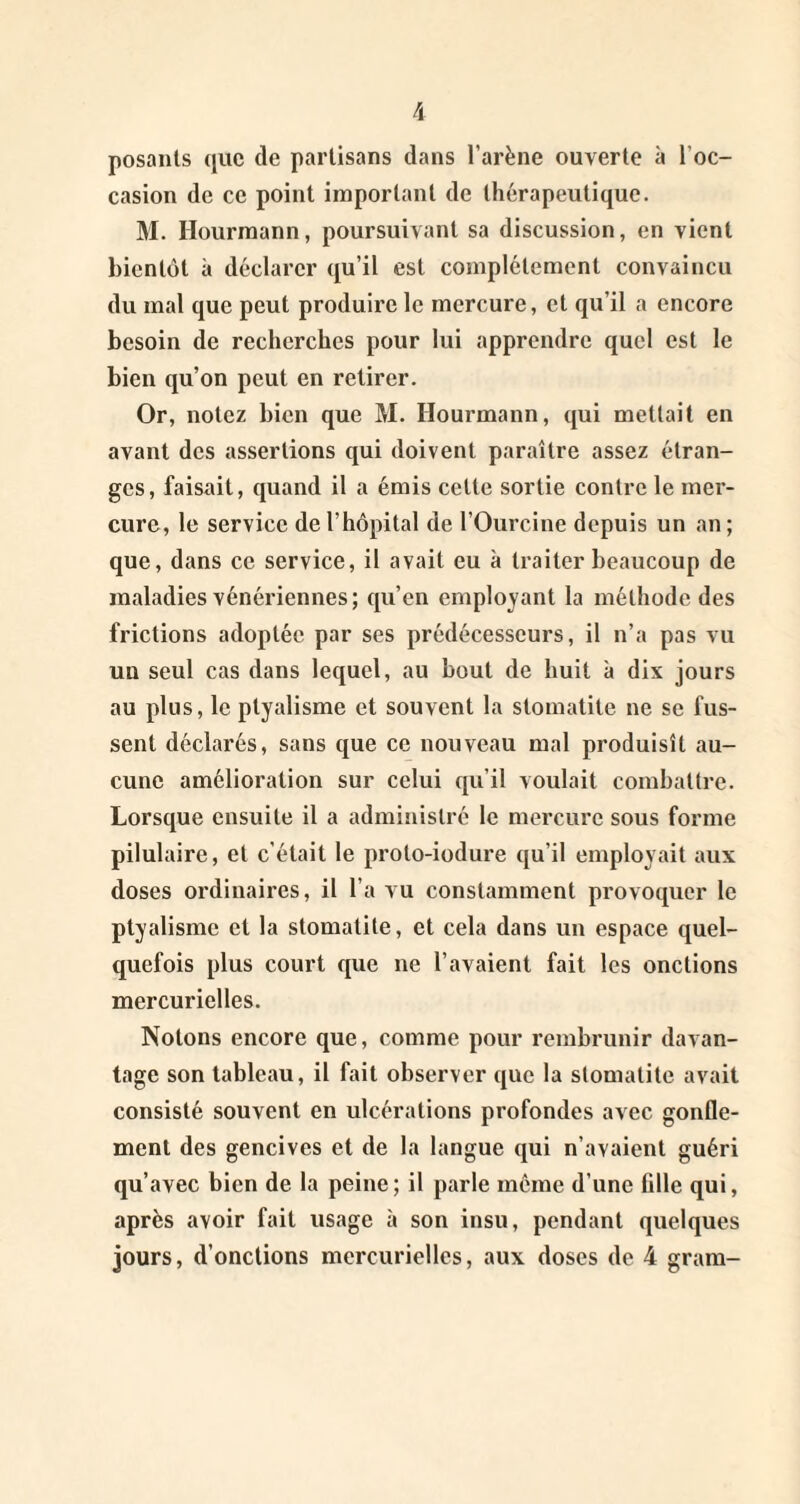 posants que de partisans dans l’arène ouverte à l’oc¬ casion de ce point important de thérapeutique. M. Hourmann, poursuivant sa discussion, en vient bientôt à déclarer qu’il est complètement convaincu du mal que peut produire le mercure, et qu’il a encore besoin de recherches pour lui apprendre quel est le bien qu’on peut en retirer. Or, notez bien que M. Hourmann, qui mettait en avant des assertions qui doivent paraître assez étran¬ ges, faisait, quand il a émis cette sortie contre le mer¬ cure, le service de l’hôpital de l’Ourcine depuis un an ; que, dans ce service, il avait eu à traiter beaucoup de maladies vénériennes; qu’en employant la méthode des frictions adoptée par ses prédécesseurs, il n’a pas vu un seul cas dans lequel, au bout de huit à dix jours au plus, le ptyalisme et souvent la stomatite ne se fus¬ sent déclarés, sans que ce nouveau mal produisît au¬ cune amélioration sur celui qu’il voulait combattre. Lorsque ensuite il a administré le mercure sous forme pilulaire, et c'était le proto-iodure qu’il employait aux doses ordinaires, il l’a vu constamment provoquer le ptyalisme et la stomatite, et cela dans un espace quel¬ quefois plus court que ne l’avaient fait les onctions mercurielles. Notons encore que, comme pour rembrunir davan¬ tage son tableau, il fait observer que la stomatite avait consisté souvent en ulcérations profondes avec gonfle¬ ment des gencives et de la langue qui n’avaient guéri qu’avec bien de la peine ; il parle môme d’une fille qui, après avoir fait usage à son insu, pendant quelques jours, d’onctions mercurielles, aux doses de 4 gram-