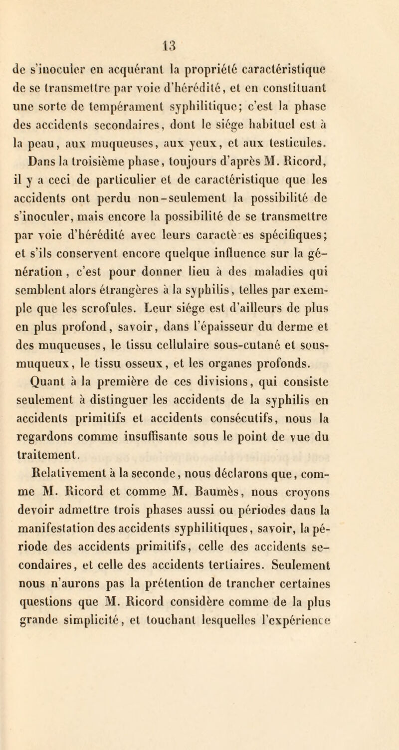 de s’inoculer en acquérant la propriété caractéristique de se transmettre par voie d’hérédité, et en constituant une sorte de tempérament syphilitique; c’est la phase des accidents secondaires, dont le siège habituel est à la peau, aux muqueuses, aux yeux, et aux testicules. Dans la troisième phase, toujours d’après M. Ricord, il y a ceci de particulier et de caractéristique que les accidents ont perdu non-seulement la possibilité de s’inoculer, mais encore la possibilité de se transmettre par voie d’hérédité avec leurs caractères spécifiques; et s’ils conservent encore quelque influence sur la gé¬ nération , c’est pour donner lieu à des maladies qui semblent alors étrangères à la syphilis, telles par exem¬ ple que les scrofules. Leur siège est d’ailleurs de plus en plus profond, savoir, dans l’épaisseur du derme et des muqueuses, le tissu cellulaire sous-cutané et sous- muqueux, le tissu osseux, et les organes profonds. Quant à la première de ces divisions, qui consiste seulement à distinguer les accidents de la syphilis en accidents primitifs et accidents consécutifs, nous la regardons comme insuffisante sous le point de vue du traitement. Relativement à la seconde, nous déclarons que, com¬ me M. Ricord et comme M. Baumès, nous croyons devoir admettre trois phases aussi ou périodes dans la manifestation des accidents syphilitiques, savoir, la pé¬ riode des accidents primitifs, celle des accidents se¬ condaires, et celle des accidents tertiaires. Seulement nous n’aurons pas la prétention de trancher certaines questions que M. Ricord considère comme de la plus grande simplicité, et touchant lesquelles l’expérience