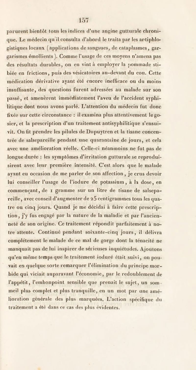 parurent bienlôt tous les indices d’une angine gutturale chroni¬ que. Le médecin qu il consulta d’abord le traita par les artiphlo>- gistiques locaux (applications de sangsues, de cataplasmes, gar¬ garismes émollients). Comme l’usage de ces moyens n’amena pas des résultats durables, on en vint à employer la pommade sti- biée en frictions, puis des vésicatoires au-devant du cou. Cette médication dérivative ayant été encore inefficace ou du moins insuffisante, des questions furent adressées au malade sur son passé, et amenèrent immédiatement l’aveu de l’accident syphi¬ litique dont nous avons parlé. L’attention du médecin fut donc fixée sur cette circonstance : il examina plus attentivement le go¬ sier, et la prescription d’un traitement antisyphilitique s’ensui¬ vit. On fit prendre les pilules de Dupuytren et la tisane concen¬ trée de salsepareille pendant une quarantaine de jours, et cela avec une amélioration réelle. Celle-ci néanmoins ne fut pas de longue durée : les symptômes d’irritation gutturale se reprodui¬ sirent avec leur première intensité. C’est alors que le malade ayant eu occasion de me parler de son affection , je crus devoir lui conseiller l’usage de l’iodure de potassium, à la dose, en commençant, de i gramme sur un litre de tisane de salsepa¬ reille, avec conseil d’augmenter de 7.5 centigrammes tous les qua¬ tre ou cinq jours. Quand je me décidai à faire cette prescrip¬ tion, j’y fus engagé par la nature de la maladie et par l’ancien¬ neté de son origine. Ce traitement répondit parfaitement à no¬ tre attente. Continué pendant soixante-cinq jours, il délivra complètement le malade de ce mal de gorge dont la ténacité ne manquait pas de lui inspirer de sérieuses inquiétudes. Ajoutons qu’en même temps que le traitement ioduré était suivi, on pou¬ vait en quelque sorte remarquer l’élimination du principe mor¬ bide qui viciait auparavant l’économie, par le redoublement de l’appétit, l’embonpoint sensible que prenait le sujet, un som¬ meil plus complet et plus tranquille, en un mot par une amé¬ lioration générale des plus marquées. L’action spécifique du traitement a été dans ce cas des plus évidentes.