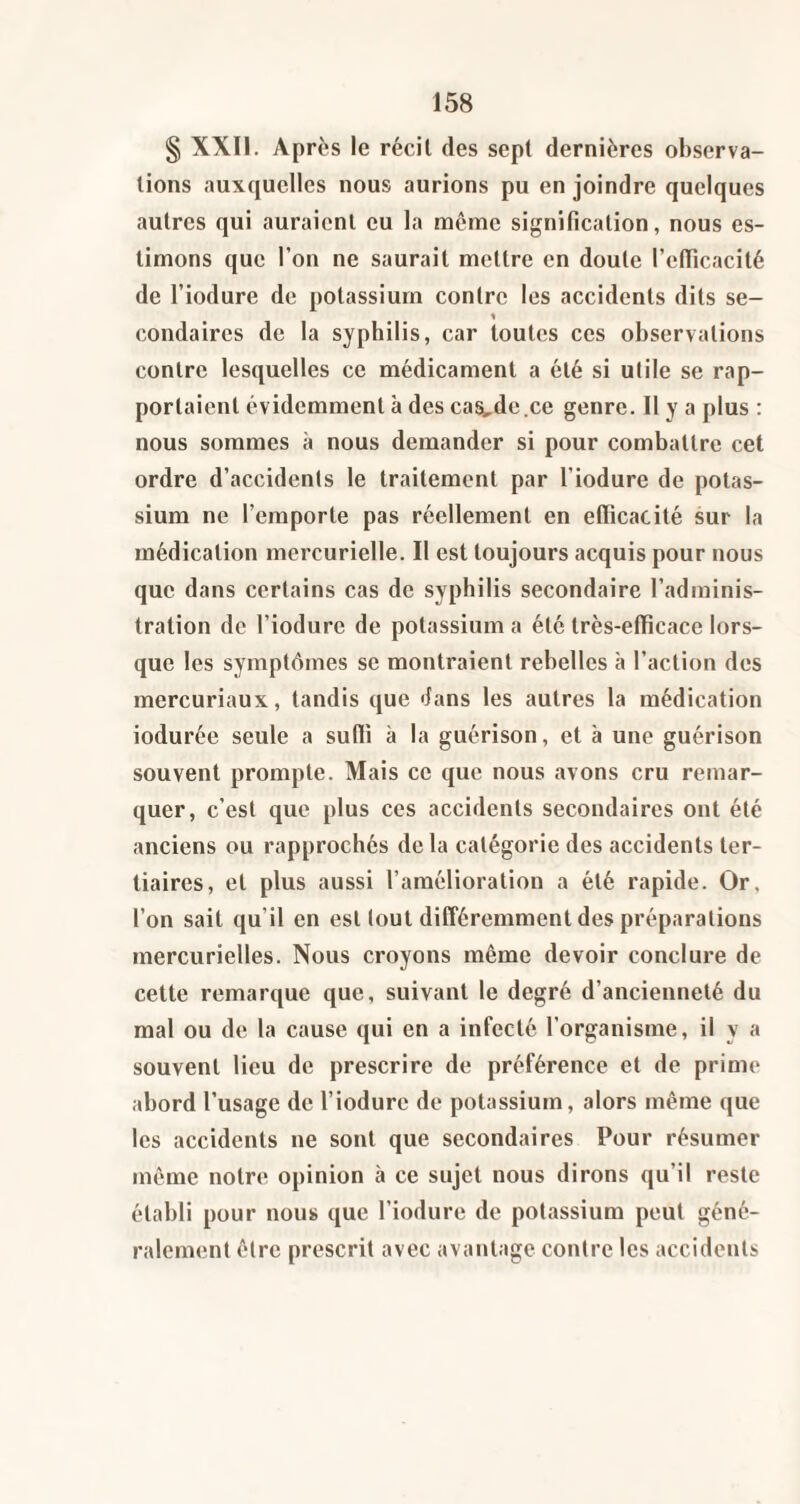 § XXII. Après le récit des sept dernières observa¬ tions auxquelles nous aurions pu en joindre quelques autres qui auraient eu la même signification, nous es¬ timons que l’on ne saurait mettre en doute l’cfilcacité de l’iodure de potassium contre les accidents dits se- % condaires de la syphilis, car toutes ces observations contre lesquelles ce médicament a été si utile se rap¬ portaient évidemment à des cas^de.ce genre. 11 y a plus : nous sommes à nous demander si pour combattre cet ordre d’accidents le traitement par l’iodure de potas¬ sium ne l’emporte pas réellement en efficacité sur la médication mercurielle. Il est toujours acquis pour nous que dans certains cas de syphilis secondaire l’adminis¬ tration de l’iodure de potassium a été très-efficace lors¬ que les symptômes se montraient rebelles à l’action des mercuriaux, tandis que dans les autres la médication iodurée seule a suffi à la guérison, et à une guérison souvent prompte. Mais ce que nous avons cru remar¬ quer, c’est que plus ces accidents secondaires ont été anciens ou rapprochés de la catégorie des accidents ter¬ tiaires, et plus aussi l’amélioration a été rapide. Or, l’on sait qu’il en est tout différemment des préparations mercurielles. Nous croyons même devoir conclure de cette remarque que, suivant le degré d’ancienneté du mal ou de la cause qui en a infecté l’organisme, il y a souvent lieu de prescrire de préférence et de prime abord l’usage de l’iodurc de potassium, alors même que les accidents ne sont que secondaires Pour résumer même notre opinion tà ce sujet nous dirons qu’il reste établi pour nous que l’iodure de potassium peut géné¬ ralement être prescrit avec avantage contre les accidents