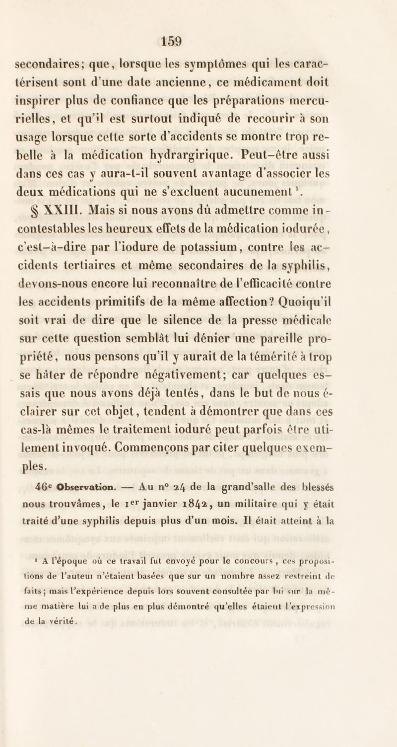 secondaires; que, lorsque les symptômes qui les carac¬ térisent sont d’une date ancienne, ce médicament doit inspirer plus de cou6ance que les préparations mercu¬ rielles, et qu’il est surtout indiqué de recourir à son usage lorsque celte sorte d’accidents se montre trop re¬ belle à la médication hydrargirique. Peut-être aussi dans ces cas y aura-t-il souvent avantage d’associer les deux médications qui ne s’excluent aucunement'. § XXIII. Mais si nous avons dû admettre comme in¬ contestables les heureux effets de la médication ioduréc, c’est-à-dire par l’iodure de potassium, contre les ac¬ cidents tertiaires et même secondaires de la syphilis, devons-nous encore lui reconnaître de l’efficacité contre les accidents primitifs de la même affection? Quoiqu’il soit vrai de dire que le silence de la presse médicale sur cette question semblât lui dénier une pareille pro¬ priété, nous pensons qu’il y aurait de la témérité à trop se hâter de répondre négativement; car quelques es¬ sais que nous avons déjà tentés, dans le but de nous é- clairer sur cet objet, tendent à démontrer que dans ces cas-là mêmes le traitement ioduré peut parfois être uti¬ lement invoqué. Commençons par citer quelques exem¬ ples. 46® Observation. — Au n° 24 de la grand’salle des blessés nous trouvâmes, le i®>'janvier 1842, un militaire qui y était traité d’une syphilis depuis plus d’un mois. Il était atteint à la ■ A l’époque où ce travail fut envoyé pour le concours , ces proposi¬ tions (le l’auleui n’étaient basées ([ue sur un nombre assez restreint île faits; mais l’expéricîice depuis lors souvent consultée par lui sur la mê¬ me matière lui a de plus en plus démontré (|u’elles étaient respression de la vérité.