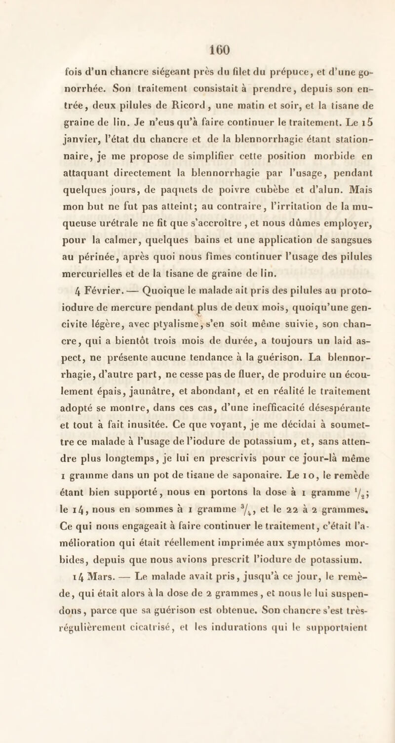 fois d’un chancre siégeant près tlu filet du prépuce, et d’une go¬ norrhée. Son traitement consistait à prendre, depuis son en¬ trée, deux pilules de Ricord , une matin et soir, et la tisane de graine de lin. Je n’eus qu’à faire continuer le traitement. Le i5 janvier, l’état du chancre et de la blennorrhagie étant station¬ naire, je me propose de simplifier cette position morbide en attaquant directement la blennorrhagie par l’usage, pendant quelques jours, de paquets de poivre cubèbe et d’alun. Mais mon but ne fut pas atteint; au contraire, l’irritation de la mu¬ queuse urétrale ne fit que s’accroître , et nous dûmes employer, pour la calmer, quelques bains et une application de sangsues au périnée, après quoi nous fîmes continuer l’usage des pilules mercurielles et de la tisane de graine de lin. 4 Février. — Quoique le malade ait pris des pilules au proto- iodure de mercure pendant plus de deux mois, quoiqu’une gen- civite légère, avec ptyalisme, s’en soit même suivie, son chan¬ cre, qui a bientôt trois mois de durée, a toujours un laid as¬ pect, ne présente aucune tendance à la guérison. La blennor¬ rhagie, d’autre part, ne cesse pas de fluer, de produire un écou¬ lement épais, jaunâtre, et abondant, et en réalité le traitement adopté se montre, dans ces cas, d’une inefficacité désespérante et tout à fait inusitée. Ce que voyant, je me décidai à soumet¬ tre ce malade à l’usage de l’iodure de potassium, et, sans atten¬ dre plus longtemps, je lui en prescrivis pour ce jour-là même I gramme dans un pot de tisane de saponaire. Le lo, le remède étant bien supporté, nous en portons la dose à i gramme ‘/jj le i4, nous en sommes à i gramme ^4» et le 22 à 2 grammes. Ce qui nous engageait à faire continuer le traitement, c’était l’a¬ mélioration qui était réellement imprimée aux symptômes mor¬ bides, depuis que nous avions prescrit l’iodure de potassium. i4 Mars. — Le malade avait pris, jusqu’à ce jour, le remè¬ de, qui était alors à la dose de 2 grammes, et nous le lui suspen¬ dons, parce que sa guérison est obtenue. Son chancre s’est très- régulièremeut cicatrisé, et les indurations (jui le supportaient