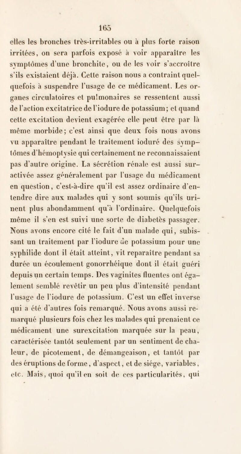 elles les bronches très-irritables ou à plus forte raison irritées, on sera parfois exposé à voir apparaître les symptômes d’une bronchite, ou de les voir s’accroître s’ils existaient déjà. Cette raison nous a contraint quel¬ quefois à suspendre l’usage de ce médicament. Les or¬ ganes circulatoires et pulmonaires se ressentent aussi de l’action excitatrice de l’iodure de potassium ; et quand cette excitation devient exagérée elle peut être par là même morbide; c’est ainsi que deux fois nous avons vu apparaître pendant le traitement ioduré des symp¬ tômes d’hémoptysie qui certainement ne reconnaissaient pas d’autre origine. La sécrétion rénale est aussi sur¬ activée assez généralement par l’usage du médicament en question, c’est-à-dire qu’il est assez ordinaire d’en¬ tendre dire aux malades qui y sont soumis qu’ils uri¬ nent plus abondamment qu’à l’ordinaire. Quelquefois même il s’en est suivi une sorte de diabetès passager. Nous avons encore cité le fait d’un malade qui, subis¬ sant un traitement par l’iodure àe potassium pour une syphilide dont il était atteint, vit reparaître pendant sa durée un écoulement gonorrhéique dont il était guéri depuis un certain temps. Des vaginites fluentes ont éga¬ lement semblé revêtir un peu plus d’intensité pendant l’usage de l’iodure de potassium. C’est un effet inverse qui a été d’autres fois remarqué. Nous avons aussi re¬ marqué plusieurs fois chez les malades qui prenaient ce médicament une surexcitation marquée sur la peau, caractérisée tantôt seulement par un sentiment de cha¬ leur, de picotement, de démangeaison, et tantôt par des éruptions de forme, d’aspect, et de siège, variahlcs, etc. Mais,(|Uoi qu’il en soit de ces particularités, qui