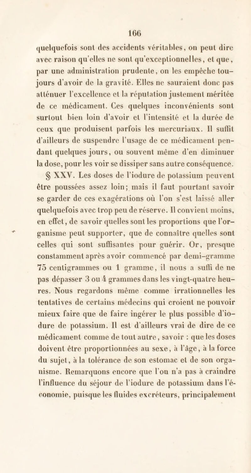 ([uelquefois sont des accidents véritables, on peut dire avec raison qu’elles ne sont qu’exceptionnelles, et que, par une administration prudente, on les empêche tou¬ jours d’avoir de la gravité. Elles ne sauraient donc pas atténuer l’excellence et la réputation justement méritée de ce médicament. Ces quelques inconvénients sont surtout bien loin d’avoir et l’intensité et la durée de ceux que produisent parfois les mercuriaux. Il suffit d’ailleurs de suspendre l’usage de ce médicament pen¬ dant quelques jours, ou souvent même d’en diminuer la dose, pour les voir se dissiper sans autre conséquence. § XXV. Les doses de l’iodure de potassium peuvent être poussées assez loin; mais il faut pourtant savoir se garder de ces exagérations où l’on s’est laissé aller quelquefois avec trop peu de réserve. Il convient moins, en effet, de savoir quelles sont les proportions que l’or¬ ganisme peut supporter, que de connaître quelles sont celles qui sont suffisantes pour guérir. Or, presque constamment après avoir commencé par demi-gramme 75 centigrammes ou I gramme, il nous a suffi de ne pas dépasser 3 ou 4 grammes dans les vingt-quatre heu¬ res. Nous regardons même comme irrationnelles les tentatives de certains médecins qui croient ne pouvoir mieux faire que de faire ingérer le plus possible d’io- dure de potassium. Il est d’ailleurs vrai de dire de ce médicament comme de tout autre, savoir : que les doses doivent être proportionnées au sexe, à l’àge, à la force du sujet, à la tolérance de son estomac et de son orga¬ nisme. Remarquons encore que l’ou n’a pas à craindre l’influence du séjour de l’iodure de potassium dans l’é¬ conomie, puisque les fluides excréteurs, principalement