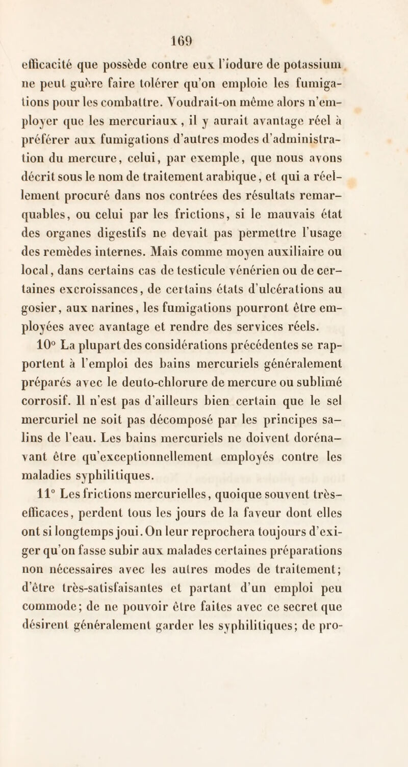 eflicacilé que possède contre eux. Tiodure de potassium ne peut guère faire tolérer qu’on emploie les fumiga¬ tions pour les combattre. Voudrait-on même alors n’em¬ ployer que les mcrcuriaux, il y aurait avantage réel à préférer aux fumigations d’autres modes d’administra¬ tion du mercure, celui, par exemple, que nous avons décrit sous le nom de traitement arabique, et qui a réel¬ lement procuré dans nos contrées des résultats remar¬ quables, ou celui par les frictions, si le mauvais état des organes digestifs ne devait pas permettre l’usage des remèdes internes. Mais comme moyen auxiliaire ou local, dans certains cas de testicule vénérien ou de cer¬ taines excroissances, de certains états d’ulcérations au gosier, aux narines, les fumigations pourront être em¬ ployées avec avantage et rendre des services réels. 10° La plupart des considérations précédentes se rap¬ portent à l’emploi des bains mercuriels généralement préparés avec le deuto-chlorure de mercure ou sublimé corrosif. 11 n’est pas d’ailleurs bien certain que le sel mercuriel ne soit pas décomposé par les principes sa¬ lins de l’eau. Les bains mercuriels ne doivent doréna¬ vant être qu’exceptionnellement employés contre les maladies syphilitiques. 11° Les frictions mercurielles, quoique souvent très- eflicaces, perdent tous les jours de la faveur dont elles ont si longtemps joui. On leur reprochera toujours d’exi¬ ger qu’on fasse subir aux malades certaines préparations non nécessaires avec les autres modes de traitement; d’être très-satisfaisantes et partant d’un emploi peu commode; de ne pouvoir être faites avec ce secret que désirent généralement garder les syphilitiques; de pro-