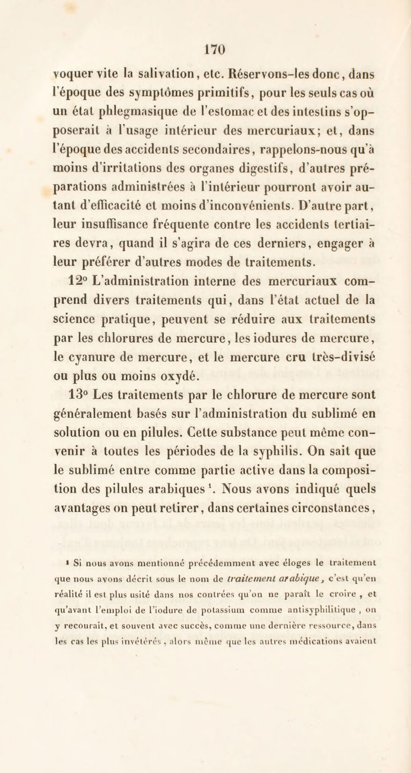 voquer vile la salivation, etc. Réservons-Iesdonc, dans l’époque des symptômes primitifs, pour les seuls cas où un étal phlegmasique de l’estomac et des intestins s’op¬ poserait à l’usage intérieur des mercuriaux; et, dans l’époque des accidents secondaires, rappelons-nous qu’à moins d’irritations des organes digestifs, d’autres pré¬ parations administrées à l’intérieur pourront avoir au¬ tant d’elTicacité et moins d’inconvénients. D’autre part, leur insuflîsance fréquente contre les accidents tertiai¬ res devra, quand il s’agira de ces derniers, engager à leur préférer d’autres modes de traitements. 12° L’administration interne des mercuriaux com¬ prend divers traitements qui, dans l’état actuel de la science pratique, peuvent se réduire aux traitements par les chlorures de mercure, lesiodures de mercure, le cyanure de mercure, et le mercure cru très-divisé ou plus ou moins oxydé. 13° Les traitements par le chlorure de mercure sont généralement basés sur l’administration du sublimé en solution ou en pilules. Cette substance peut même con¬ venir à toutes les périodes de la syphilis. On sait que le sublimé entre comme partie active dans la composi¬ tion des pilules arabiques*. Nous avons indiqué quels avantages on peut retirer, dans certaines circonstances, • Si nous avons mentionné précédemment avec éloges le traitement que nous avons décrit sous le nom de traitemenl arabique, c’est qu’en réalité il est plus usité dans nos contrées (ju’on ne paraît le croire , et qu’avaut l’emploi de l’iodure de potassium comme antisjpliililique , on y recourait, et souvent avec succès, comme une dernière ressource, dans les cas les plus invétérés. alors même ipie les autres médications avaient