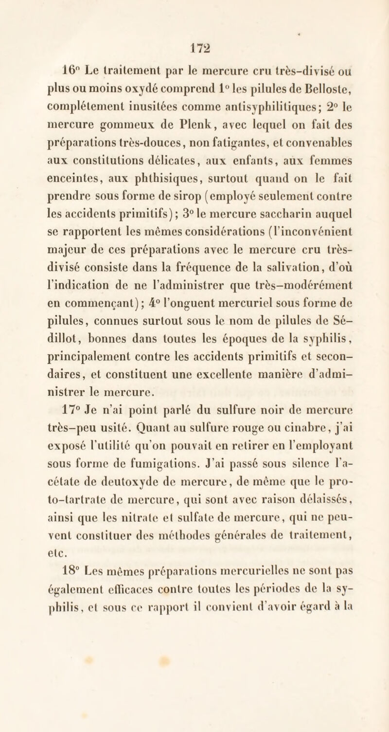 16 Le traitement par le mercure cru très-divisé ou plus ou moins oxydé comprend 1 les pilules de Belloste, complètement inusitées comme antisyphilitiques; 2° le mercure gommeux de Plenk, avec lequel on fait des préparations très-douces, non fatigantes, et convenables aux constitutions délicates, aux enfants, aux femmes enceintes, aux phthisiques, surtout quand on le fait prendre sous forme de sirop (employé seulement contre les accidents primitifs) ; 3° le mercure saccharin auquel se rapportent les mômes considérations (l’inconvénient majeur de ces préparations avec le mercure cru très- divisé consiste dans la fréquence de la salivation, d’où l’indication de ne l’administrer que très-modérément en commençant) ; 4° l’onguent mercuriel sous forme de pilules, connues surtout sous le nom de pilules de Sé- dillot, bonnes dans toutes les époques de la syphilis, principalement contre les accidents primitifs et secon¬ daires, et constituent une excellente manière d’admi¬ nistrer le mercure. 17° Je n’ai point parlé du sulfure noir de mercure très-peu usité. Quant au sulfure rouge ou cinabre, j’ai exposé l’utilité qu’on pouvait en retirer en l’employant sous forme de fumigations. J’ai passé sous silence l’a¬ cétate de deutoxyde de mercure, de même que le pro- to-tartrate de mercure, qui sont avec raison délaissés, ainsi que les nitrate et sulfate de mercure, qui ne peu¬ vent constituer des méthodes générales de traitement, etc. 18“ Les mêmes préparations mercurielles ne sont pas également etbcaces contre toutes les périodes de la sy¬ philis, et sous ce rapport il convient d’avoir égard à la