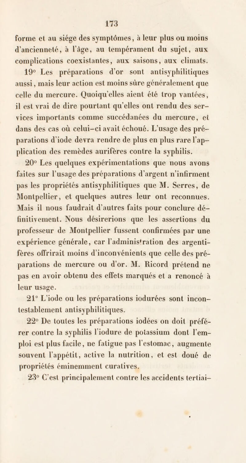 forme et au siège des symptômes, à leur plus ou moins d’ancienneté, à l’àge, au tempérament du sujet, aux complications coexistantes, aux saisons, aux climats. 19° Les préparations d’or sont antisyphilitiques aussi, mais leur action est moins sûre généralement que celle du mercure. Quoiqu’elles aient été trop vantées, il est vrai de dire pourtant qu’elles ont rendu des ser¬ vices importants comme succédanées du mercure, et dans des cas où celui-ci avait échoué. L’usage des pré¬ parations d’iode devra rendre de plus en plus rare l’ap¬ plication des remèdes aurifères contre la syphilis. 20° Les quelques expérimentations que nous avons faites sur l’usage des préparations d’argent n’infirment pas les propriétés antisyphilitiques que M. Serres, de Montpellier, et quelques autres leur ont reconnues. Mais il nous faudrait d’autres faits pour conclure dé¬ finitivement. Nous désirerions que les assertions du professeur de Montpellier fussent confirmées par une expérience générale, car l’administration des argenti¬ fères offrirait moins d’inconvénients que celle des pré¬ parations de mercure ou d’or. M. Ricord prétend ne pas en avoir obtenu des effets marqués et a renoncé à leur usage. 21° L’iode ou les préparations indurées sont incon¬ testablement antisyphilitiques. 22° De toutes les préparations iodées on doit préfé¬ rer contre la syphilis riodure de potassium dont l’em¬ ploi est plus facile, ne fatigue pas l’estomac, augmente souvent l’appétit, active la nutrition, et est doué de propriétés éminemment curatives. 23° C’est principalement contre les accidents tertiai-