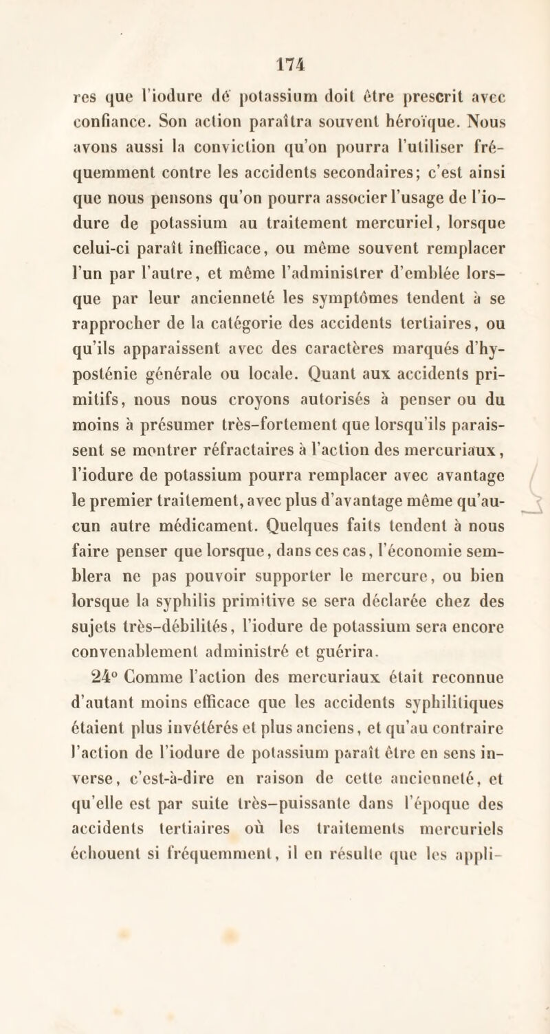 res que l’iodure dé potassium doit être prescrit avec confiance. Son action paraîtra souvent héroïque. Nous avons aussi la conviction qu’on pourra l’utiliser fré¬ quemment contre les accidents secondaires; c’est ainsi que nous pensons qu’on pourra associer l’usage de l’io- dure de potassium au traitement mercuriel, lorsque celui-ci paraît ineflicace, ou même souvent remplacer l’un par l’autre, et même l’administrer d’emblée lors¬ que par leur ancienneté les symptômes tendent à se rapprocher de la catégorie des accidents tertiaires, ou qu’ils apparaissent avec des caractères marqués d’hy- posténie générale ou locale. Quant aux accidents pri¬ mitifs, nous nous croyons autorisés à penser ou du moins à présumer très-fortement que lorsqu’ils parais¬ sent se montrer réfractaires à l’action des mercuriaux, l’iodure de potassium pourra l’emplacer avec avantage le premier traitement, avec plus d’avantage même qu’au- ^ cun autre médicament. Quelques faits tendent à nous faire penser que lorsque, dans ces cas, l’économie sem¬ blera ne pas pouvoir supporter le mercure, ou bien lorsque la syphilis primitive se sera déclarée chez des sujets très-débilités, l’iodure de potassium sera encore convenablement administré et guérira. 24° Comme l’action des mercuriaux était reconnue d’autant moins efficace que les accidents syphilitiques étaient plus invétérés et plus anciens, et qu’au contraire l’action de l’iodure de potassium paraît être en sens in¬ verse, c’est-à-dire en raison de cette ancienneté, et qu’elle est par suite très-puissante dans l’époque des accidents tertiaires où les traitements mercuriels échouent si fréquemment, il en résulte (pie les appli-