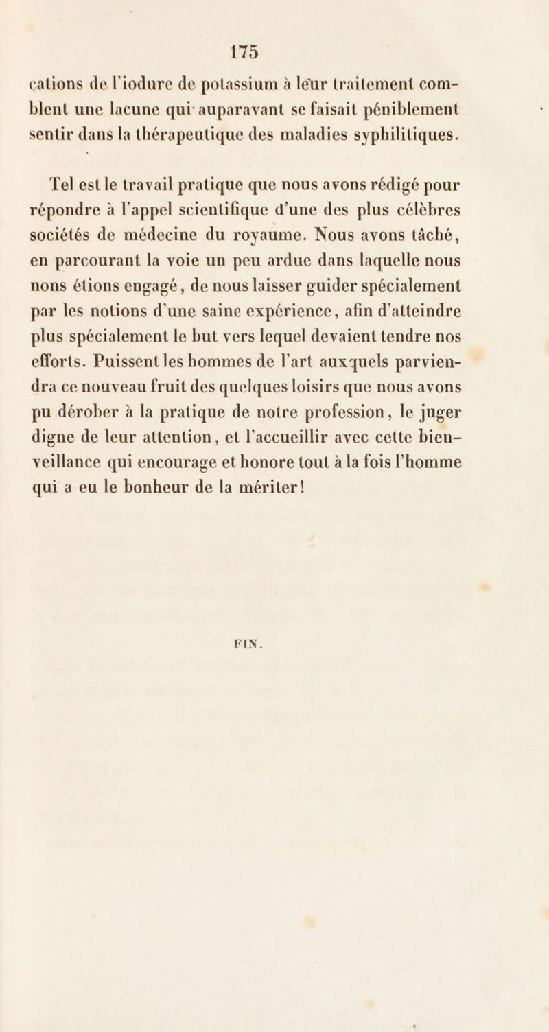 calions de Tiodiirc de polassium à le'ur Irailemenl com¬ blent une lacune qui auparavant se faisait péniblement sentir dans la thérapeutique des maladies syphilitiques. Tel est le travail pratique que nous avons rédigé pour répondre à l’appel scientifique d’une des plus célèbres sociétés de médecine du royaume. Nous avons tâché, en parcourant la voie un peu ardue dans laquelle nous nous étions engagé, de nous laisser guider spécialement par les notions d’une saine expérience, afin d’atteindre plus spécialement le but vers lequel devaient tendre nos efforts. Puissent les hommes de l’art auxquels parvien¬ dra ce nouveau fruit des quelques loisirs que nous avons pu dérober à la pratique de notre profession, le juger digne de leur attention, et l’accueillir avec celte bien¬ veillance qui encourage et honore tout à la fois l’homme qui a eu le bonheur de la mériter! FIN.