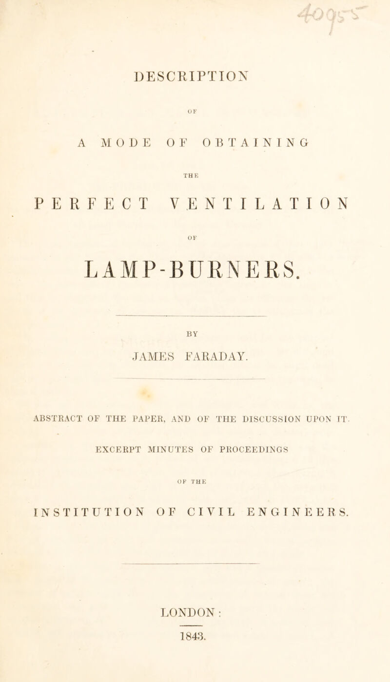 DESCRIPTION OF A MODE OF OBTAINING THE PERFECT VENTILATION OF BY JAMES FARADAY. ABSTRACT OF THE PAPER, AND OF THE DISCUSSION UPON IT. EXCERPT MINUTES OF PROCEEDINGS OF THE INSTITUT I ON OF CIVIL ENGINEE R S. LONDON: I84J.