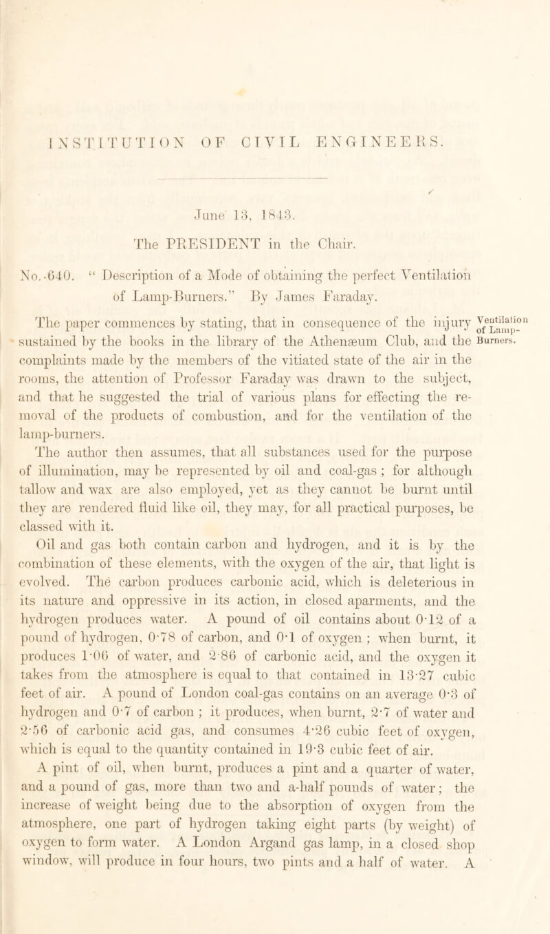 INSTITUTION OF CIVIL ENGINEERS. June' 13, 1843. The PRESIDENT in the Chair. » No. *040. “ Description of a Mode of obtaining the perfect Ventilation of Lamp-Burners.” By James Faraday. The paper commences by stating, that in consequence of the injury ^amp-n sustained by the books in the library of the Athenaeum Club, and the Burners, complaints made by the members of the vitiated state of the air in the rooms, the attention of Professor Faraday was drawn to the subject, and that he suggested the trial of various plans for effecting the re- moval of the products of combustion, and for the ventilation of the lamp-burners. The author then assumes, that all substances used for the purpose of illumination, may be represented by oil and coal-gas ; for although tallow and wax are also employed, yet as they cannot be burnt until they are rendered fluid like oil, they may, for all practical purposes, be classed with it. Oil and gas both contain carbon and hydrogen, and it is by the combination of these elements, with the oxygen of the air, that light is evolved. The carbon produces carbonic acid, which is deleterious in its nature and oppressive in its action, in closed aparments, and the hydrogen produces water. A pound of oil contains about 0T2 of a pound of hydrogen, 078 of carbon, and 0-1 of oxygen ; when burnt, it produces LOG of water, and 2 86 of carbonic acid, and the oxygen it takes from the atmosphere is equal to that contained in 13-27 cubic feet of air. A pound of London coal-gas contains on an average 0-3 of hydrogen and 0-7 of carbon ; it produces, when burnt, 2-7 of water and 2-56 of carbonic acid gas, and consumes 4*26 cubic feet of oxvgen, which is equal to the quantity contained in 19'3 cubic feet of air. A pint of oil, when burnt, produces a pint and a quarter of water, and a pound of gas, more than two and a-half pounds of water; the increase of weight being due to the absorption of oxygen from the atmosphere, one part of hydrogen taking eight parts (by weight) of oxygen to form water. A London Argand gas lamp, in a closed shop window, will produce in four hours, two pints and a half of water. A