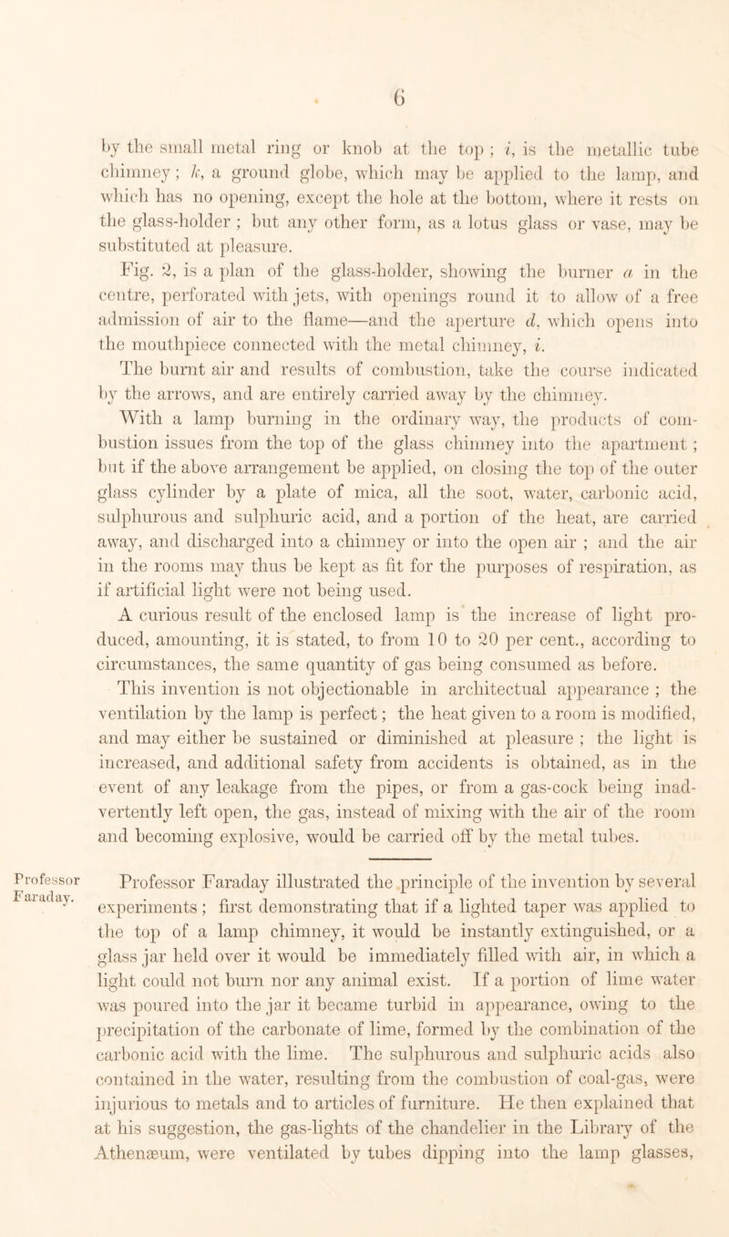 Professor Faraday. 6 by the small metal ring or knob at the top ; i, is the metallic tube chimney; k, a ground globe, which may be applied to the lamp, and which has no opening, except the hole at the bottom, where it rests on the glass-holder ; but any other form, as a lotus glass or vase, may be substituted at pleasure. Fig. 2, is a plan of the glass-holder, showing the burner a in the centre, perforated with jets, with openings round it to allow of a free admission of air to the flame—and the aperture d, which opens into the mouthpiece connected with the metal chimney, i. The burnt air and results of combustion, take the course indicated by the arrows, and are entirely carried away by the chimney. With a lamp burning in the ordinary way, the products of com- bustion issues from the top of the glass chimney into the apartment; but if the above arrangement be applied, on closing the top) of the outer glass cylinder by a plate of mica, all the soot, water, carbonic acid, sulphurous and sulphuric acid, and a portion of the heat, are carried away, and discharged into a chimney or into the open air ; and the air in the rooms may thus be kept as fit for the purposes of respiration, as if artificial light were not being used. A curious result of the enclosed lamp is the increase of light pro- duced, amounting, it is stated, to from 10 to 20 per cent., according to circumstances, the same quantity of gas being consumed as before. This invention is not objectionable in arcliitectual appearance ; the ventilation by the lamp is perfect; the heat given to a room is modified, and may either be sustained or diminished at pleasure ; the light is increased, and additional safety from accidents is obtained, as in the event of any leakage from the pipes, or from a gas-cock being inad- vertently left open, the gas, instead of mixing with the air of the room and becoming explosive, wTould be carried off by the metal tubes. Professor Faraday illustrated the principle of the invention by several experiments ; first demonstrating that if a lighted taper was applied to the top of a lamp chimney, it would be instantly extinguished, or a glass jar held over it would be immediately filled with air, in which a light could not burn nor any animal exist. If a portion of lime water was poured into the jar it became turbid in appearance, owing to the precipitation of the carbonate of lime, formed by the combination of the carbonic acid with the lime. The sulphurous and sulphuric acids also contained in the water, resulting from the combustion of coal-gas, were injurious to metals and to articles of furniture. He then explained that at his suggestion, the gas-lights of the chandelier in the Library of the Athenaeum, were ventilated by tubes dipping into the lamp glasses,