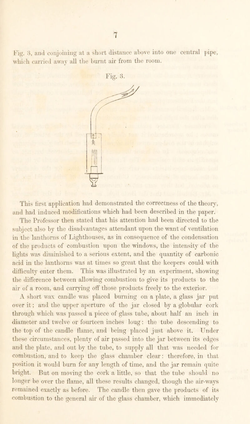 Fig. ;3, and conjoining at a short distance above into one central pipe, which carried away all the burnt air from the room. This first application had demonstrated the correctness of the theory, and had induced modifications which had been described in the paper. The Professor then stated that his attention had been directed to the subject also by the disadvantages attendant upon the want of ventilation in the lanthorns of Lighthouses, as in consequence of the condensation of the products of combustion upon the windows, the intensity of the lights was diminished to a serious extent, and the quantity of carbonic acid in the lanthorns wTas at times so great that the keepers could with difficulty enter them. This was illustrated by an experiment, showing the difference between allowing combustion to give its products to the air of a room, and carrying off those products freely to the exterior. A short wax candle was placed burning on a plate, a glass jar put over it; and the upper aperture of the jar closed by a globular cork through which was passed a piece of glass tube, about half an inch in diameter and twelve or fourteen inches loug: the tube descending to the top of the candle flame, and being placed just above it. Under these circumstances, plenty of air passed into the jar between its edges and the plate, and out by the tube, to supply all that was needed for combustion, and to keep the glass chamber clear: therefore, in that position it would burn for any length of time, and the jar remain quite bright. But on moving the cork a little, so that the tube should no longer be over the flame, all these results changed, though the air-ways remained exactly as before. The candle then gave the products of its combustion to the general air of the glass chamber, which immediately