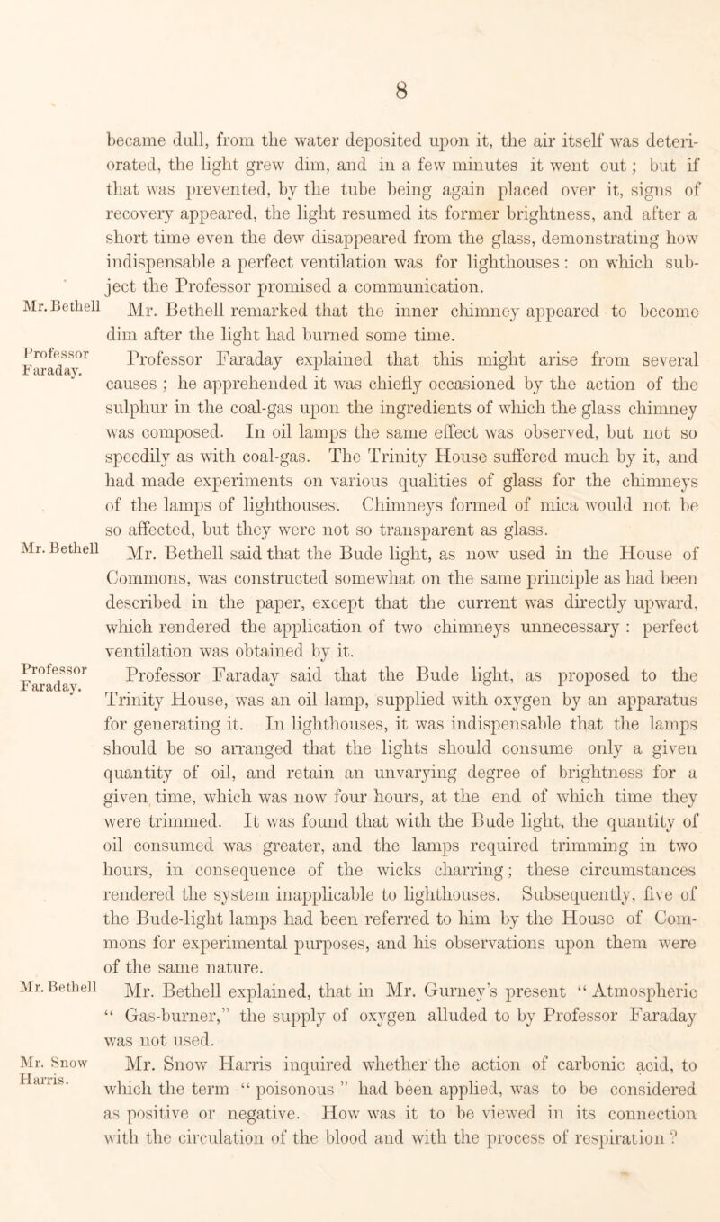 Mr. Bethell Professor Faraday. Mr. Bethell Professor Faraday. Mr. Bethell Mr. Snow Harris. became dull, from the water deposited upon it, the air itself was deteri- orated, the light grew dim, and in a few minutes it went out; hut if that was prevented, by the tube being again placed over it, signs of recovery appeared, the light resumed its former brightness, and after a short time even the dew disappeared from the glass, demonstrating how indispensable a perfect ventilation was for lighthouses : on which sub- ject the Professor promised a communication. Mr. Bethell remarked that the inner chimney appeared to become dim after the light had burned some time. Professor Faraday explained that this might arise from several causes ; he apprehended it was chiefly occasioned by the action of the sulphur in the coal-gas upon the ingredients of which the glass chimney was composed. In oil lamps the same effect was observed, but not so speedily as with coal-gas. The Trinity House suffered much by it, and had made experiments on various qualities of glass for the chimneys of the lamps of lighthouses. Chimneys formed of mica would not be so affected, but they were not so transparent as glass. Mr. Bethell said that the Bude light, as now used in the House of Commons, wras constructed somewhat on the same principle as had been described in the paper, except that the current was directly upward, which rendered the application of two chimneys unnecessary : perfect ventilation was obtained by it. Professor Faraday said that the Bude light, as proposed to the Trinity House, was an oil lamp, supplied with oxygen by an apparatus for generating it. In lighthouses, it was indispensable that the lamps should be so arranged that the lights should consume only a given quantity of oil, and retain an unvarying degree of brightness for a given time, which was now four hours, at the end of which time they were trimmed. It was found that with the Bude light, the quantity of oil consumed was greater, and the lamps required trimming in two hours, in consequence of the wicks charring; these circumstances rendered the system inapplicable to lighthouses. Subsequently, five of the Bude-light lamps had been referred to him by the House of Com- mons for experimental purposes, and his observations upon them were of the same nature. Mr. Bethell explained, that in Mr. Gurney’s present “ Atmospheric “ Gas-burner,” the supply of oxygen alluded to by Professor Faraday was not used. Mr. Snow Harris inquired whether the action of carbonic acid, to which the term “ poisonous ” had been applied, was to be considered as positive or negative. How was it to be viewed in its connection with the circulation of the blood and with the process of respiration ?