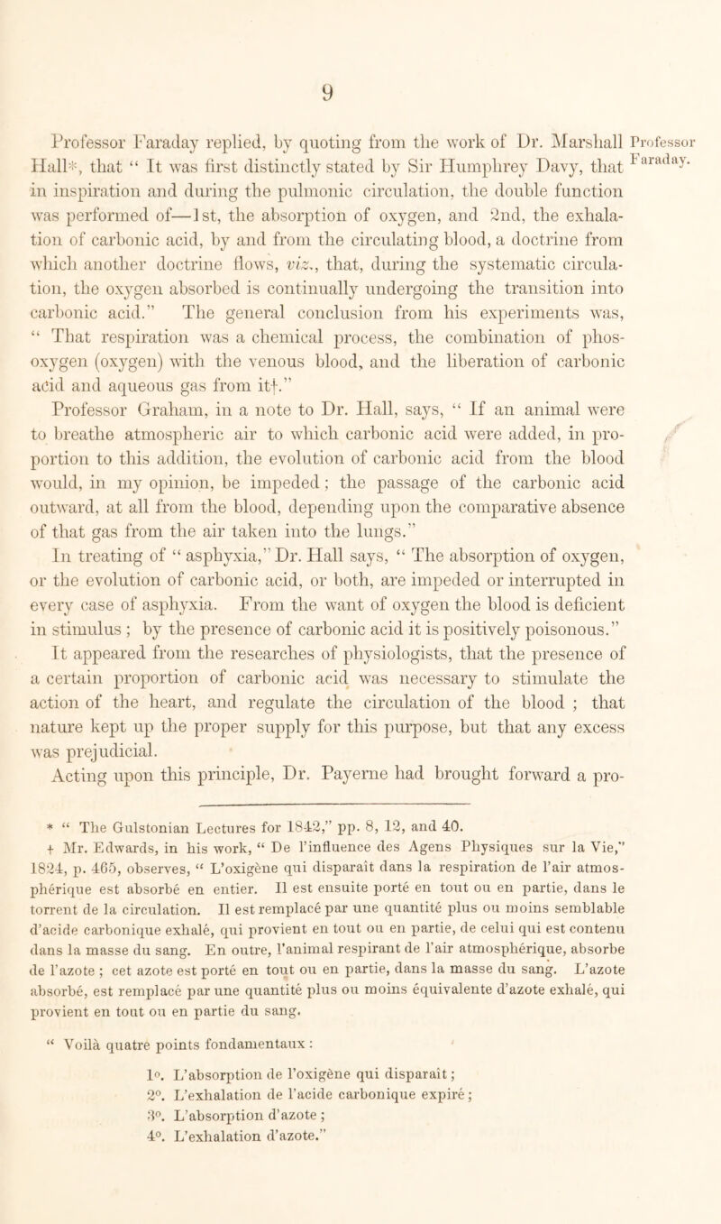 Professor Faraday replied, by quoting from the work of Dr. Marshall Professor Hall:!% that “ It was first distinctly stated by Sir Humphrey Davy, that Iaraday‘ in inspiration and during the pulmonic circulation, the double function was performed of—1st, the absorption of oxygen, and 2nd, the exhala- tion of carbonic acid, by and from the circulating blood, a doctrine from which another doctrine flows, viz., that, during the systematic circula- tion, the oxygen absorbed is continually undergoing the transition into carbonic acid. The general conclusion from his experiments was, “ That respiration was a chemical process, the combination of phos- oxygen (oxygen) with the venous blood, and the liberation of carbonic add and aqueous gas from itf. Professor Graham, in a note to Dr. Hall, says, “ If an animal were to breathe atmospheric air to which carbonic acid were added, in pro- portion to this addition, the evolution of carbonic acid from the blood would, in my opinion, be impeded; the passage of the carbonic acid outward, at all from the blood, depending upon the comparative absence of that gas from the air taken into the lungs. In treating of “ asphyxia, Dr. Hall says, “ The absorption of oxygen, or the evolution of carbonic acid, or both, are impeded or interrupted in every case of asphyxia. From the want of oxygen the blood is deficient in stimulus ; by the presence of carbonic acid it is positively poisonous. It appeared from the researches of physiologists, that the presence of a certain proportion of carbonic acid was necessary to stimulate the action of the heart, and regulate the circulation of the blood ; that nature kept up the proper supply for this purpose, but that any excess was prejudicial. Acting upon this principle, Dr. Payerne had brought forward a pro- * “ The Gulstonian Lectures for 18-12,” pp. 8, 12, and 40. -t- Mr. Edwards, in his work, “ De l’influence des Agens Physiques sur la Vie,” 1824, p. 465, observes, “ L’oxigene qui disparait dans la respiration de l’air atmos- pherique est absorbe en entier. II est ensuite porte en tout ou en partie, dans le torrent de la cimilation. II est remplace par une quantite plus ou moins semblable d’acide carbonique exhale, qui provient en tout ou en partie, de celui qui est contenu dans la masse du sang. En outre, 1’animal respirant de I air atmosplierique, absorbe de l’azote ; cet azote est porte en tout ou en partie, dans la masse du sang. L’azote absorbe, est remplace par une quantite plus ou moins equivalente d’azote exhale, qui provient en tout ou en partie du sang. “ Voila quatre points fondamentaux : 1°. L’absorption de l’oxig&ne qui disparait; 2°. L’exhalation de l’acide carbonique expire; 3°. L’absorption d’azote; 4°. L’exhalation d’azote.”