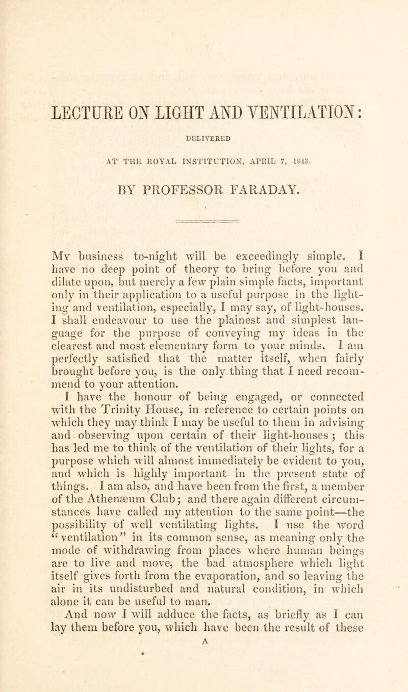 DELIVERED AT THE ROYAL INSTITUTION, APRIL 7, 1843. BY PROFESSOR FARADAY. My business to-night will be exceedingly simple. I have no deep point of theory to bring before you and dilate upon, but merely a few plain simple facts, important only in their application to a useful purpose in the light- ing and ventilation, especially, I may say, of light-houses. I shall endeavour to use the plainest and simplest lan- guage for the purpose of conveying my ideas in the clearest and most elementary form to your minds. 1 am perfectly satisfied that the matter itself, when fairly brought before you, is the only thing that I need recom- mend to your attention. I have the honour of being engaged, or connected with the Trinity Flouse, in reference to certain points on which they may think I may be useful to them in advising and observing upon certain of their light-houses ; this has led me to think of the ventilation of their lights, for a purpose which will almost immediately be evident to you, and which is highly important in the present state of things. I am also, and have been from the first, a member of the Athenaeum Club; and there again different circum- stances have called my attention to the same point—the possibility of well ventilating lights. I use the word “ventilation” in its common sense, as meaning only the mode of withdrawing from places where human beings are to live and move, the bad atmosphere which light itself gives forth from the evaporation, and so leaving the air in its undisturbed and natural condition, in which alone it can be useful to man. And now I will adduce the facts, as briefly as I can lay them before you, which have been the result of these A