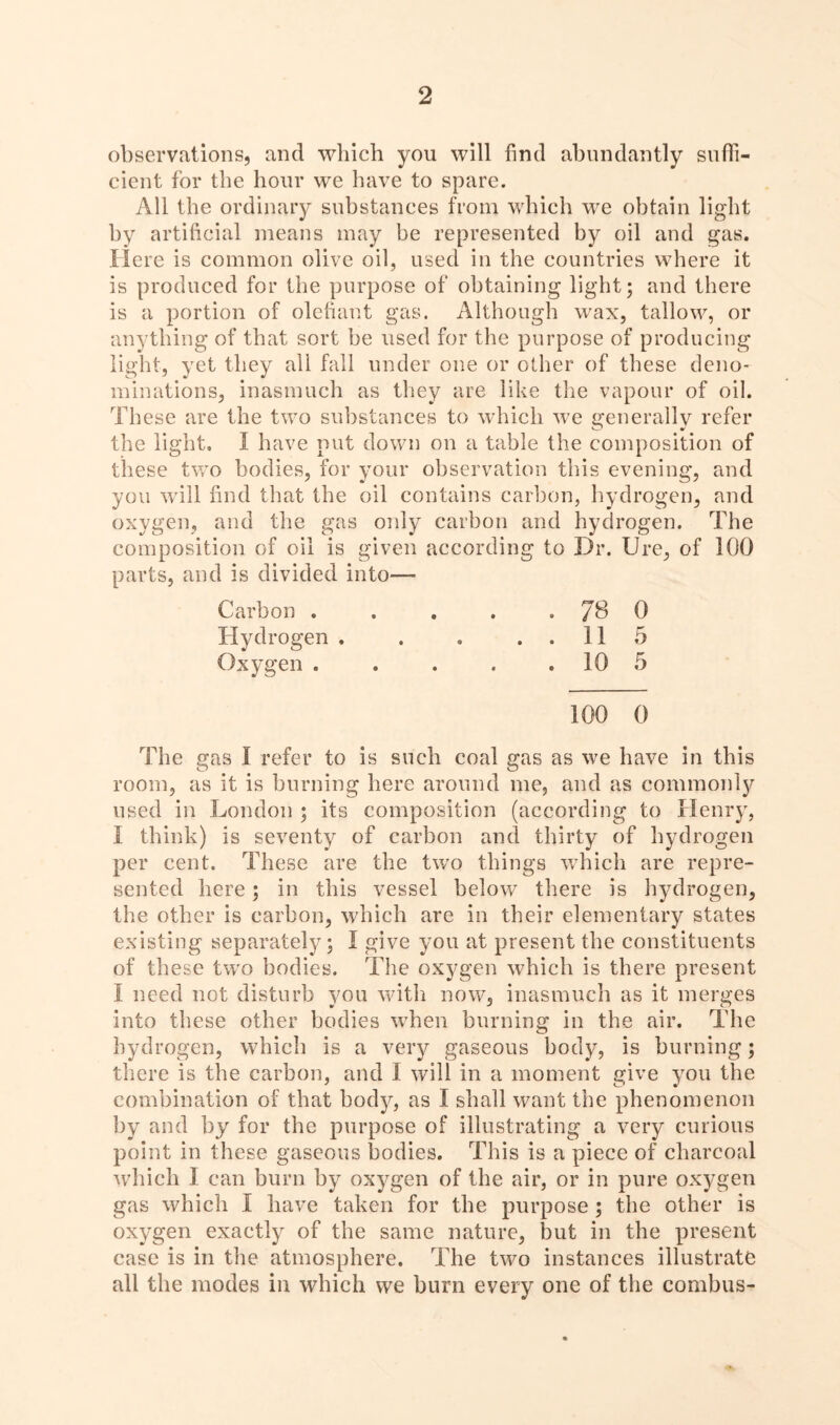 observations, and which you will find abundantly suffi- cient for the hour we have to spare. All the ordinary substances from which we obtain light by artificial means may be represented by oil and gas. Here is common olive oil, used in the countries where it is produced for the purpose of obtaining light; and there is a portion of olefiant gas. Although wax, tallow, or anything of that sort be used for the purpose of producing light, yet they all fall under one or other of these deno- minations, inasmuch as they are like the vapour of oil. These are the two substances to which we generally refer the light. 1 have put down on a table the composition of these two bodies, for your observation this evening, and you will find that the oil contains carbon, hydrogen, and oxygen, and the gas only carbon and hydrogen. The composition of oil is given according to Dr. Ure, of 100 parts, and is divided into— Carbon . . . . . 78 0 Hydrogen . . . ..115 Oxygen . . . . . 10 5 The gas I refer to is such coal gas as we have in this room, as it is burning here around me, and as commonly used in London ; its composition (according to Henry, I think) is seventy of carbon and thirty of hydrogen per cent. These are the two things which are repre- sented here; in this vessel below there is hydrogen, the other is carbon, which are in their elementary states existing separately; I give you at present the constituents of these two bodies. The oxygen which is there present I need not disturb you with now, inasmuch as it merges into these other bodies when burning in the air. The hydrogen, which is a very gaseous body, is burning; there is the carbon, and I will in a moment give you the combination of that body, as I shall want the phenomenon by and by for the purpose of illustrating a very curious point in these gaseous bodies. This is a piece of charcoal which I can burn by oxygen of the air, or in pure oxygen gas which I have taken for the purpose ; the other is oxygen exactly of the same nature, but in the present case is in the atmosphere. The two instances illustrate all the modes in which we burn every one of the combus-