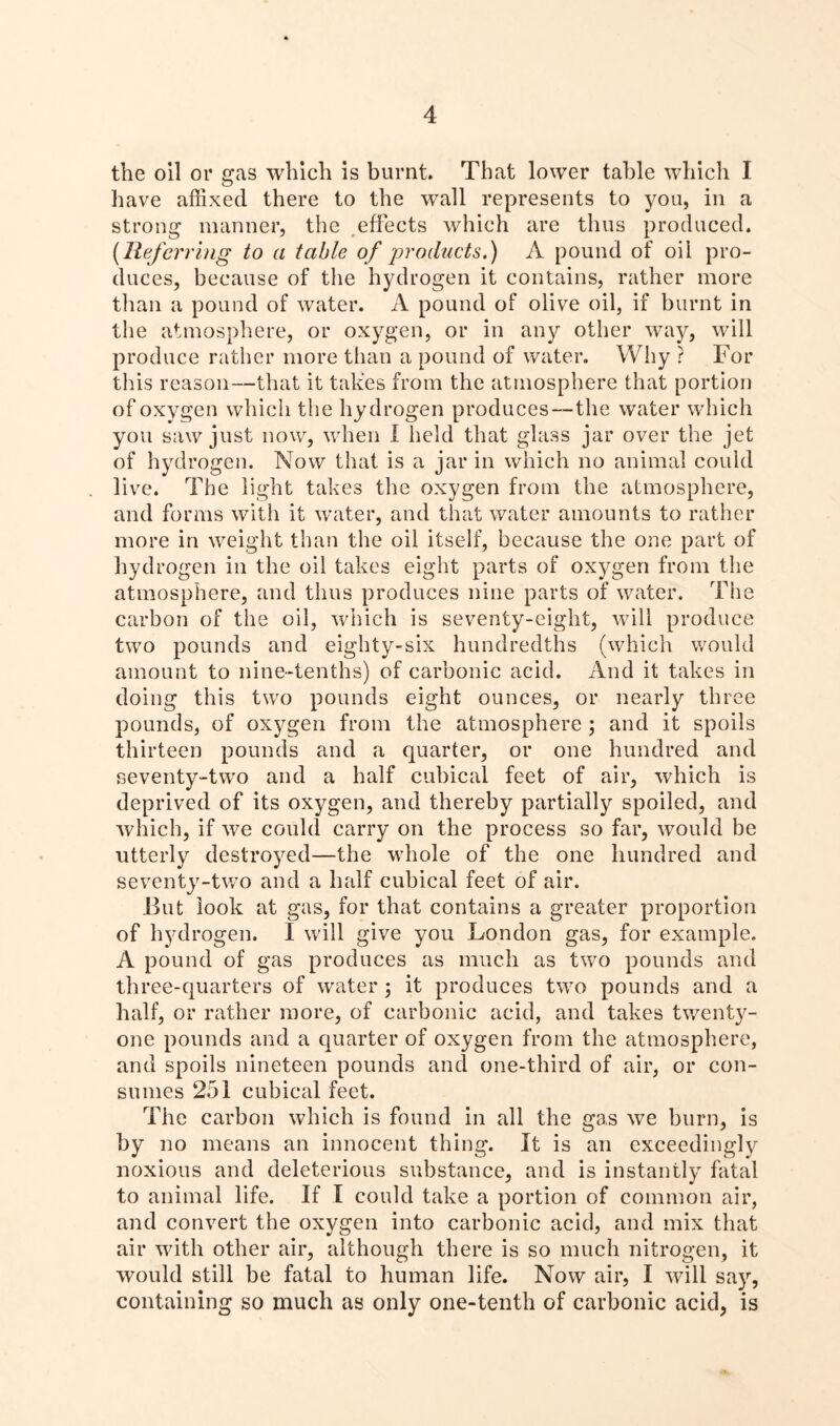 the oil or gas which is burnt. That lower table which I have affixed there to the wall represents to you, in a strong manner, the effects which are thus produced. (lieferring to a table of products.) A pound of oil pro- duces, because of the hydrogen it contains, rather more than a pound of water. A pound of olive oil, if burnt in the atmosphere, or oxygen, or in any other way, will produce rather more than a pound of water. Why ? For tins reason—that it takes from the atmosphere that portion of oxygen which the hydrogen produces—the water which you saw just now, when I held that glass jar over the jet of hydrogen. Now that is a jar in which no animal could live. The light takes the oxygen from the atmosphere, and forms with it water, and that water amounts to rather more in weight than the oil itself, because the one part of hydrogen in the oil takes eight parts of oxygen from the atmosphere, and thus produces nine parts of water. The carbon of the oil, which is seventy-eight, will produce two pounds and eighty-six hundredths (which would amount to nine-tenths) of carbonic acid. And it takes in doing this two pounds eight ounces, or nearly three pounds, of oxygen from the atmosphere ; and it spoils thirteen pounds and a quarter, or one hundred and seventy-two and a half cubical feet of air, which is deprived of its oxygen, and thereby partially spoiled, and which, if we could carry on the process so far, would be utterly destroyed—the whole of the one hundred and seventy-two and a half cubical feet of air. Hut look at gas, for that contains a greater proportion of hyd rogen. I will give you London gas, for example. A pound of gas produces as much as two pounds and three-quarters of water \ it produces two pounds and a half, or rather more, of carbonic acid, and takes twenty- one pounds and a quarter of oxygen from the atmosphere, and spoils nineteen pounds and one-third of air, or con- sumes 251 cubical feet. The carbon which is found in all the gas we burn, is by no means an innocent thing. It is an exceedingly noxious and deleterious substance, and is instantly fatal to animal life. If I could take a portion of common air, and convert the oxygen into carbonic acid, and mix that air with other air, although there is so much nitrogen, it would still be fatal to human life. Now air, I will say, containing so much as only one-tenth of carbonic acid, is