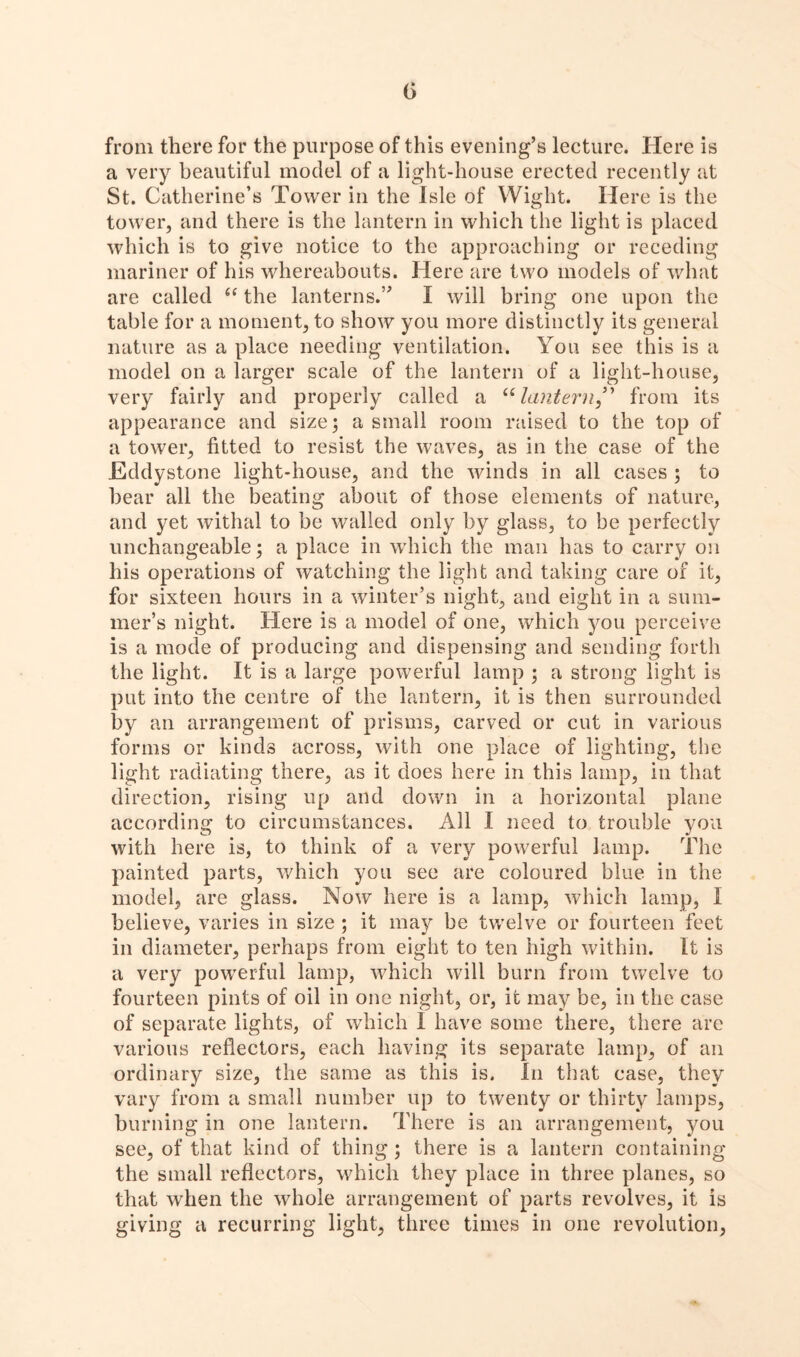 from there for the purpose of this evening’s lecture. Here is a very beautiful model of a light-house erected recently at St. Catherine’s Tower in the Isle of Wight. Here is the tower, and there is the lantern in which the light is placed which is to give notice to the approaching or receding mariner of his whereabouts. Here are two models of what are called “ the lanterns.” I will bring one upon the table for a moment, to show you more distinctly its general nature as a place needing ventilation. You see this is a model on a larger scale of the lantern of a light-house, very fairly and properly called a “lantern” from its appearance and size; a small room raised to the top of a tower, fitted to resist the waves, as in the case of the Eddy stone light-house, and the winds in all cases ; to bear all the beating about of those elements of nature, and yet withal to be walled only by glass, to be perfectly unchangeable; a place in which the man has to carry on his operations of watching the light and taking care of it, for sixteen hours in a winter’s night, and eight in a sum- mer’s night. Here is a model of one, which you perceive is a mode of producing and dispensing and sending forth the light. It is a large powerful lamp ; a strong light is put into the centre of the lantern, it is then surrounded by an arrangement of prisms, carved or cut in various forms or kinds across, with one place of lighting, the light radiating there, as it does here in this lamp, in that direction, rising up and down in a horizontal plane according to circumstances. All I need to trouble you with here is, to think of a very powerful lamp. The painted parts, which you see are coloured blue in the model, are glass. Now here is a lamp, which lamp, I believe, varies in size ; it may be twelve or fourteen feet in diameter, perhaps from eight to ten high within. It is a very powerful lamp, which will burn from twelve to fourteen pints of oil in one night, or, it may be, in the case of separate lights, of which 1 have some there, there are various reflectors, each having its separate lamp, of an ordinary size, the same as this is. In that case, they vary from a small number up to twenty or thirty lamps, burning in one lantern. There is an arrangement, you see, of that kind of thing; there is a lantern containing the small reflectors, which they place in three planes, so that when the whole arrangement of parts revolves, it is giving a recurring light, three times in one revolution,