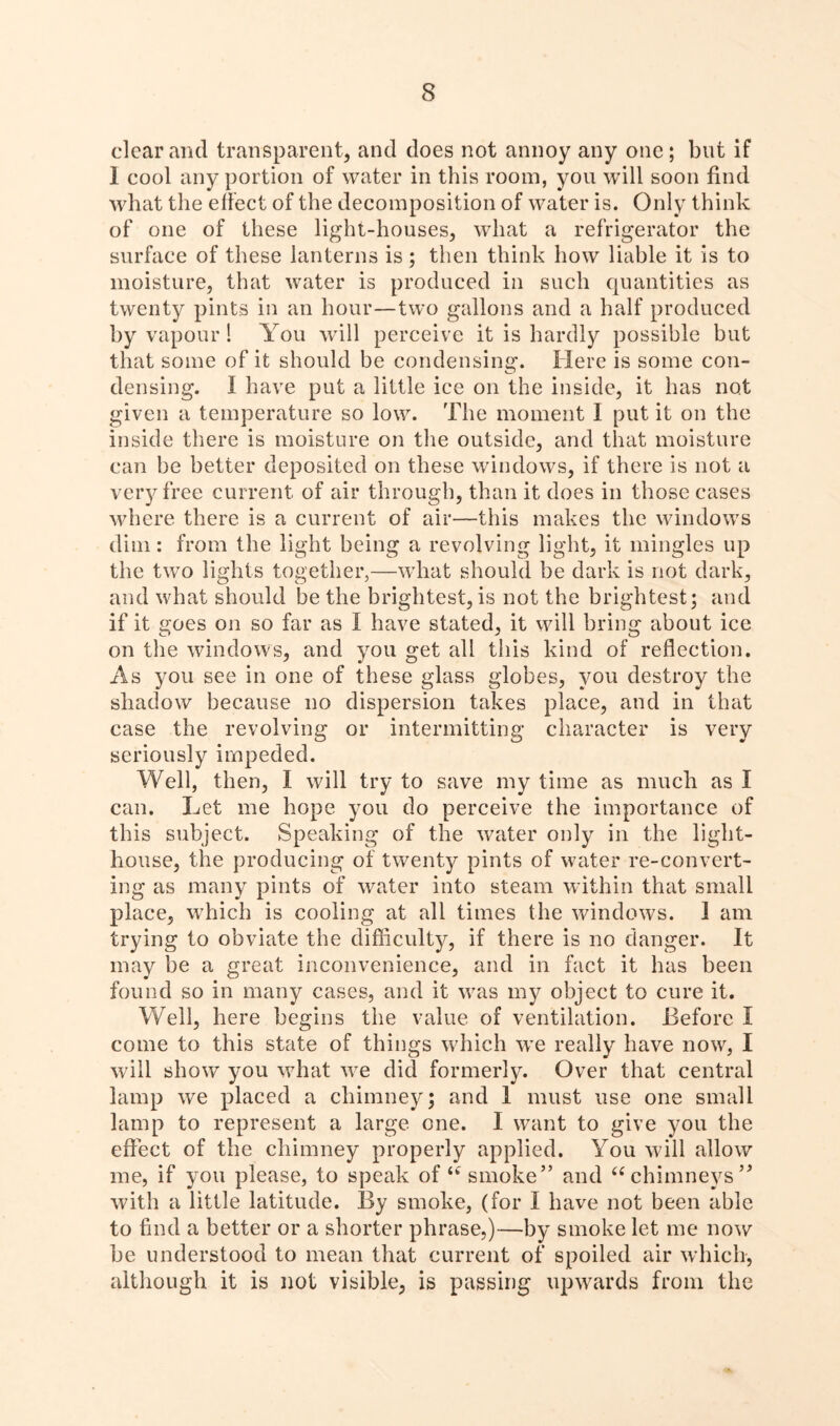 clear and transparent, and does not annoy any one; but if 1 cool any portion of water in this room, you will soon find what the effect of the decomposition of water is. Only think of one of these light-houses, what a refrigerator the surface of these lanterns is; then think how liable it is to moisture, that water is produced in such quantities as twenty pints in an hour—two gallons and a half produced by vapour 1 You will perceive it is hardly possible but that some of it should be condensing. Here is some con- densing. I have put a little ice on the inside, it has not given a temperature so low. The moment 1 put it on the inside there is moisture on the outside, and that moisture can be better deposited on these windows, if there is not a very free current of air through, than it does in those cases where there is a current of air—this makes the windows dim: from the light being a revolving light, it mingles up the two lights together,—what should be dark is not dark, and what should be the brightest, is not the brightest; and if it goes on so far as I have stated, it will bring about ice on the windows, and you get all this kind of reflection. As you see in one of these glass globes, you destroy the shadow because no dispersion takes place, and in that case the revolving or intermitting character is very seriously impeded. Well, then, I will try to save my time as much as I can. Let me hope you do perceive the importance of this subject. Speaking of the water only in the light- house, the producing of twenty pints of water re-convert- ing as many pints of water into steam within that small place, which is cooling at all times the windows. I am trying to obviate the difficulty, if there is no danger. It may be a great inconvenience, and in fact it has been found so in many cases, and it was my object to cure it. Well, here begins the value of ventilation. Before I come to this state of things which we really have now, I w ill show you what we did formerly. Over that central lamp we placed a chimney; and 1 must use one small lamp to represent a large one. I want to give you the efiect of the chimney properly applied. You will allow me, if you please, to speak of smoke” and “chimneys” with a little latitude. By smoke, (for I have not been able to find a better or a shorter phrase,)—by smoke let me now be understood to mean that current of spoiled air which, although it is not visible, is passing upwards from the