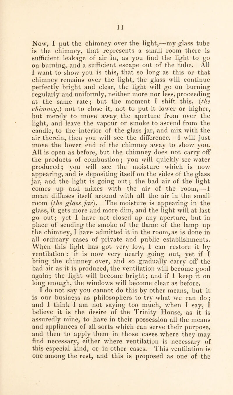 Now, I put the chimney over the light,—my glass tube is the chimney, that represents a small room there is sufficient leakage of air in, as you find the light to go on burning, and a sufficient escape out of the tube. All I want to show you is this, that so long as this or that chimney remains over the light, the glass will continue perfectly bright and clear, the light will go on burning regularly and uniformly, neither more nor less, proceeding at the same rate; but the moment I shift this, (the chimney,) not to close it, not to put it lower or higher, but merely to move away, the aperture from over the light, and leave the vapour or smoke to ascend from the candle, to the interior of the glass jar, and mix with the air therein, then you will see the difference. I will just move the lower end of the chimney away to show you. All is open as before, but the chimney does not carry off the products of combustion ; you will quickly see water produced; you will see the moisture which is now appearing, and is depositing itself on the sides of the glass jar, and the light is going out; the bad air of the light comes up and mixes with the air of the room,— I mean diffuses itself around with all the air in the small room (the glass jar). The moisture is appearing in the glass, it gets more and more dim, and the light will at last go out; yet I have not closed up any aperture, but in place of sending the smoke of the flame of the lamp up the chimney, I have admitted it in the room, as is done in all ordinary cases of private and public establishments. When this light has got very low, I can restore it by ventilation : it is now very nearly going out, yet if I bring the chimney over, and so gradually carry off the bad air as it is produced, the ventilation will become good again; the light will become bright; and if I keep it on long enough, the windows will become clear as before. I do not say you cannot do this by other means, but it is our business as philosophers to try what we can do; and I think I am not saying too much, when I say, I believe it is the desire of the Trinity House, as it is assuredly mine, to have in their possession all the means and appliances of all sorts which can serve their purpose, and then to apply them in those cases where they may find necessary, either where ventilation is necessary of this especial kind, or in other cases. This ventilation is one among the rest, and this is proposed as one of the