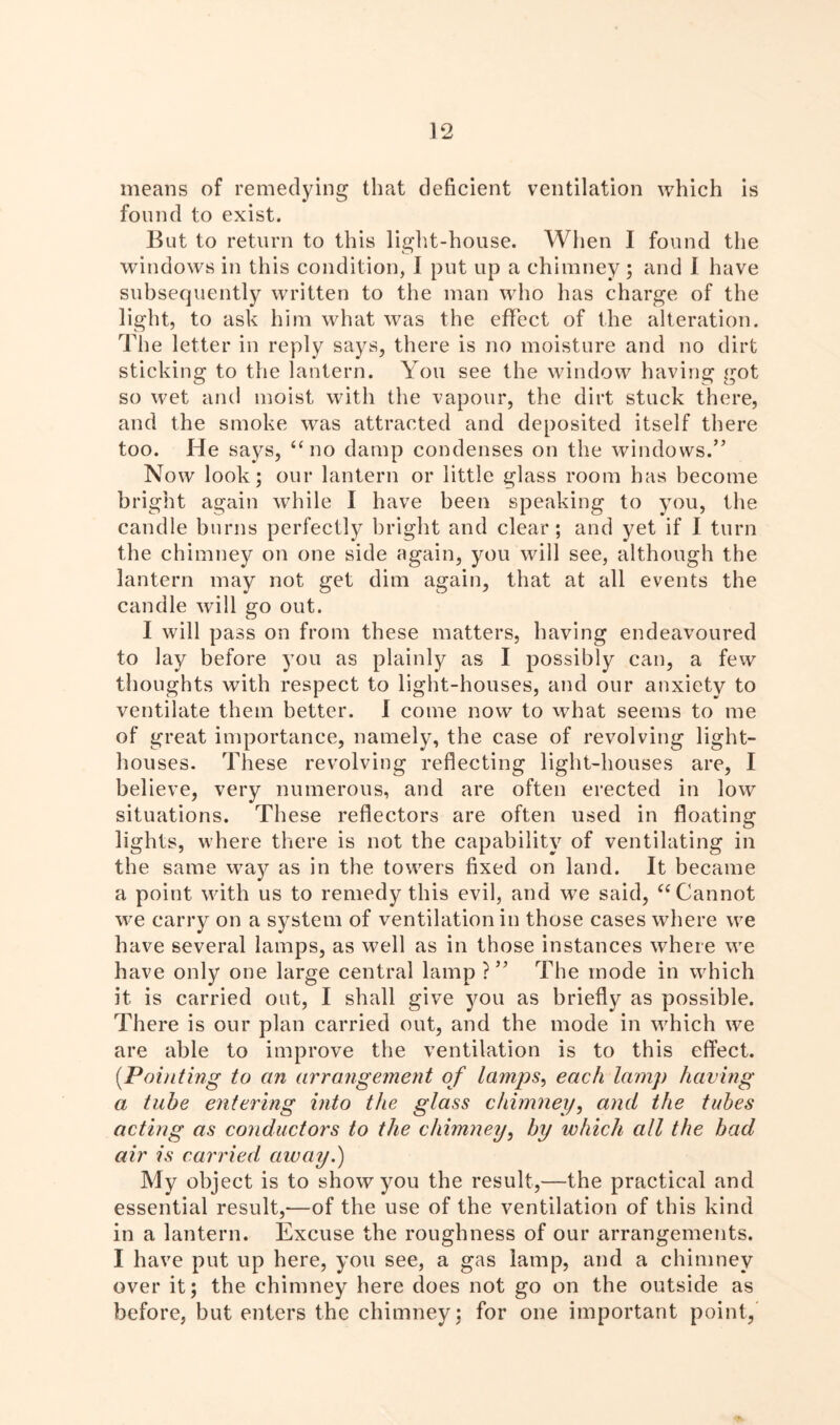 means of remedying that deficient ventilation which is found to exist. But to return to this light-house. When I found the windows in this condition, I put up a chimney ; and I have subsequently written to the man who has charge of the light, to ask him what was the effect of the alteration. The letter in reply says, there is no moisture and no dirt sticking to the lantern. You see the window having got so wet and moist with the vapour, the dirt stuck there, and the smoke was attracted and deposited itself there too. He says, “no damp condenses on the windows.” Now look; our lantern or little glass room has become bright again while I have been speaking to you, the candle burns perfectly bright and clear; and yet if I turn the chimney on one side again, you will see, although the lantern may not get dim again, that at all events the candle will go out. I will pass on from these matters, having endeavoured to lay before you as plainly as I possibly can, a few thoughts with respect to light-houses, and our anxiety to ventilate them better, i come now to what seems to me of great importance, namely, the case of revolving light- houses. These revolving reflecting light-houses are, I believe, very numerous, and are often erected in low situations. These reflectors are often used in floating lights, where there is not the capability of ventilating in the same way as in the towers fixed on land. It became a point with us to remedy this evil, and we said, “Cannot we carry on a system of ventilation in those cases where we have several lamps, as well as in those instances where we have only one large central lamp?” The mode in which it is carried out, I shall give you as briefly as possible. There is our plan carried out, and the mode in which we are able to improve the ventilation is to this effect. [Pointing to an arrangement of lamps, each lamp having a tube entering into the glass chimney, and the tubes acting as conductors to the chimney, by which all the bad air is carried away.) My object is to show you the result,—the practical and essential result,—of the use of the ventilation of this kind in a lantern. Excuse the roughness of our arrangements. I have put up here, you see, a gas lamp, and a chimney over it; the chimney here does not go on the outside as before, but enters the chimney; for one important point,