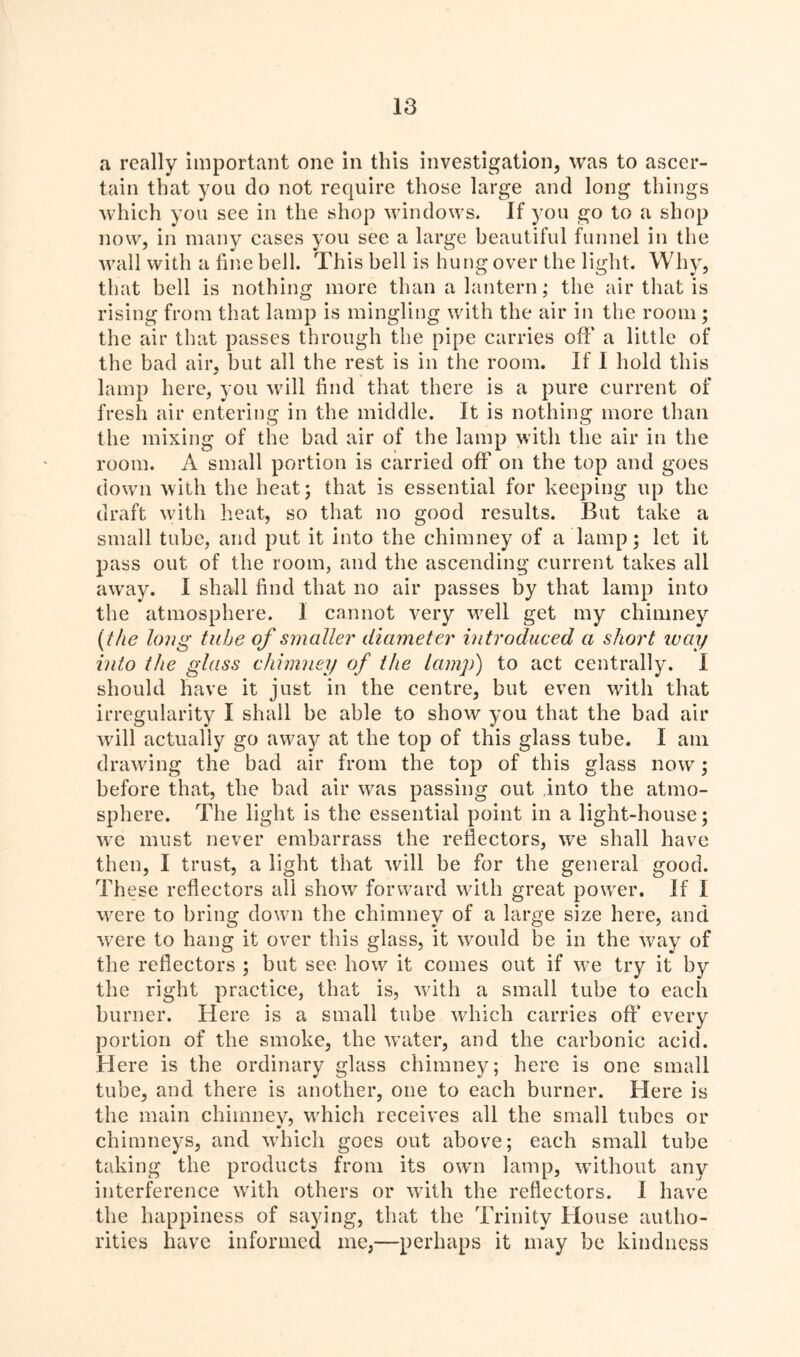 a really important one in this investigation, was to ascer- tain that you do not require those large and long things which you see in the shop windows. If you go to a shop now, in many cases you see a large beautiful funnel in the wall with a fine bell. This bell is hung over the light. Why, that bell is nothing more than a lantern; the air that is rising from that lamp is mingling with the air in the room ; the air that passes through the pipe carries off a little of the bad air, but all the rest is in the room. If I hold this lamp here, you will find that there is a pure current of fresh air entering in the middle. It is nothing more than the mixing of the bad air of the lamp with the air in the room. A small portion is carried off on the top and goes down with the heat; that is essential for keeping up the draft with heat, so that no good results. But take a small tube, and put it into the chimney of a lamp; let it pass out of the room, and the ascending current takes all away. I shall find that no air passes by that lamp into the atmosphere. 1 cannot very well get my chimney (the long tube of smaller diameter introduced a short way into the glass chimney of the lamp) to act centrally. I should have it just in the centre, but even with that irregularity I shall be able to show you that the bad air will actually go away at the top of this glass tube. I am drawing the bad air from the top of this glass now; before that, the bad air was passing out into the atmo- sphere. The light is the essential point in a light-house; we must never embarrass the reflectors, we shall have then, I trust, a light that will be for the general good. These reflectors all show forward with great power. If I were to bring down the chimney of a large size here, and were to hang it over this glass, it would be in the way of the reflectors ; but see how it comes out if we try it by the right practice, that is, with a small tube to each burner. Here is a small tube which carries off every portion of the smoke, the water, and the carbonic acid. Here is the ordinary glass chimney; here is one small tube, and there is another, one to each burner. Here is the main chimney, which receives all the small tubes or chimneys, and which goes out above; each small tube taking the products from its own lamp, without any interference with others or with the reflectors. I have the happiness of saying, that the Trinity House autho- rities have informed me,—perhaps it may be kindness