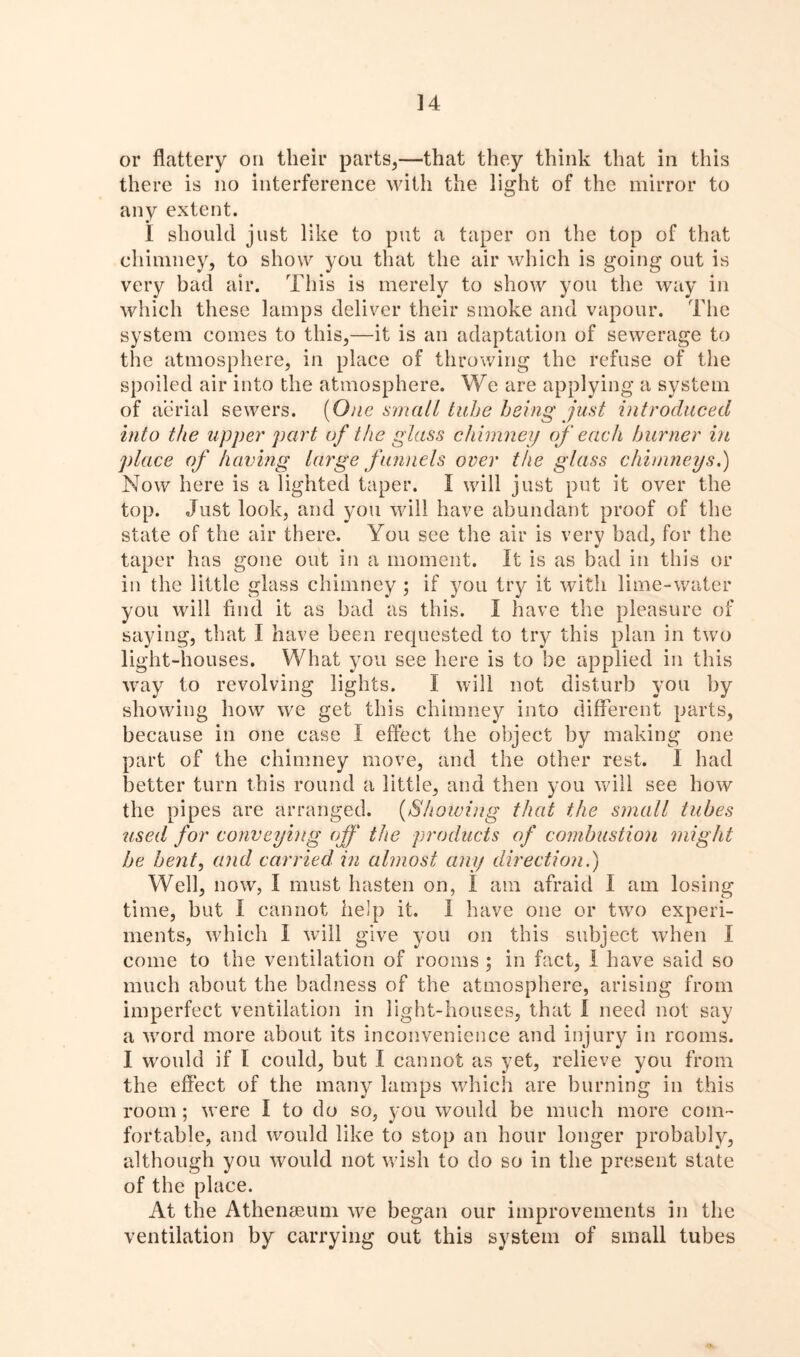 ] 4 or flattery on their parts,—that they think that in this there is no interference with the light of the mirror to any extent. I should just like to put a taper on the top of that chimney, to show you that the air which is going out is very bad air. This is merely to show you the way in which these lamps deliver their smoke and vapour. The system comes to this,—it is an adaptation of sewerage to the atmosphere, in place of throwing the refuse of the spoiled air into the atmosphere. We are applying a system of aerial sewers. [One small tube being just introduced into the upper part of the glass chimney of each burner in place of having large funnels over the glass chimneys.) Now here is a lighted taper. I will just put it over the top. Just look, and you will have abundant proof of the state of the air there. You see the air is very bad, for the taper has gone out in a moment. It is as bad in this or in the little glass chimney; if you try it with lime-water you will find it as bad as this. I have the pleasure of saying, that I have been requested to try this plan in two light-houses. What you see here is to be applied in this way to revolving lights. I will not disturb you by showing how we get this chimney into different parts, because in one case I effect the object by making one part of the chimney move, and the other rest. I had better turn this round a little, and then you will see how the pipes are arranged. (Showing that the small tubes used for conveying off the products of combustion might be bent, and carried in almost any direction.) Well, now, I must hasten on, I am afraid I am losing time, but I cannot help it. I have one or two experi- ments, which I will give you on this subject when I come to the ventilation of rooms ; in fact, I have said so much about the badness of the atmosphere, arising from imperfect ventilation in light-houses, that I need not say a word more about its inconvenience and injury in rooms. I would if I could, but I cannot as yet, relieve you from the effect of the many lamps which are burning in this room ; were I to do so, you would be much more com- fortable, and would like to stop an hour longer probably, although you would not wish to do so in the present state of the place. At the Athenaeum we began our improvements in the ventilation by carrying out this system of small tubes
