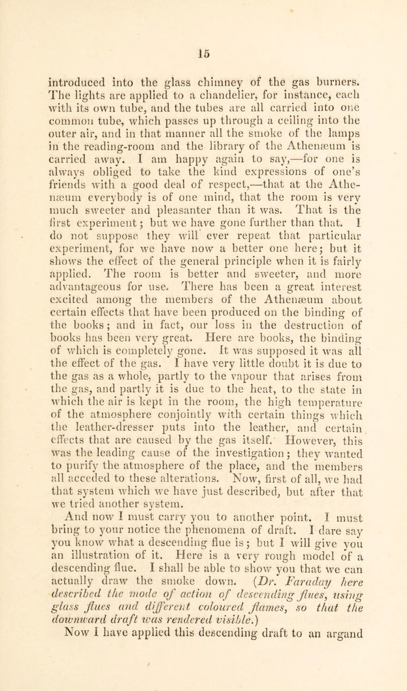 introduced into the glass chimney of the gas burners. The lights are applied to a chandelier, for instance, each with its own tube, and the tubes are all carried into one common tube, which passes up through a ceiling into the outer air, and in that manner all the smoke of the lamps in the reading-room and the library of the Athenaeum is carried away. I am happy again to say,—for one is always obliged to take the kind expressions of one’s friends with a good deal of respect,—that at the Athe- naeum everybody is of one mind, that the room is very much sweeter and pleasanter than it was. That is the first experiment; but we have gone further than that. I do not suppose they will ever repeat that particular experiment, for we have now a better one here; but it shows the effect of the general principle when it is fairly applied. The room is better and sweeter, and more advantageous for use. There has been a great interest excited among the members of the Athenaeum about certain effects that have been produced on the binding of the books ; and in fact, our loss in the destruction of books has been very great. Here are books, the binding of which is completely gone. It was supposed it was all the effect of the gas. I have very little doubt it is due to the gas as a whole, partly to the vapour that arises from the gas, and partly it is due to the heat, to the state in which the air is kept in the room, the high temperature of the atmosphere conjointly with certain things which the leather-dresser puts into the leather, and certain effects that are caused by the gas itself. However, this was the leading cause of the investigation; they wanted to purify the atmosphere of the place, and the members all acceded to these alterations. Now, first of all, we had that system which we have just described, but after that we tried another system. And now I must carry you to another point. I must bring to your notice the phenomena of draft. I dare say you know what a descending flue is; but I will give you an illustration of it. Here is a very rough model of a descending flue. I shall be able to show you that we can actually draw the smoke down. (Dr. Faraclay here described the mode of action of descending fines, using glass flues and different coloured flames, so that the downward draft was rendered visible.) Now I have applied this descending draft to an argand