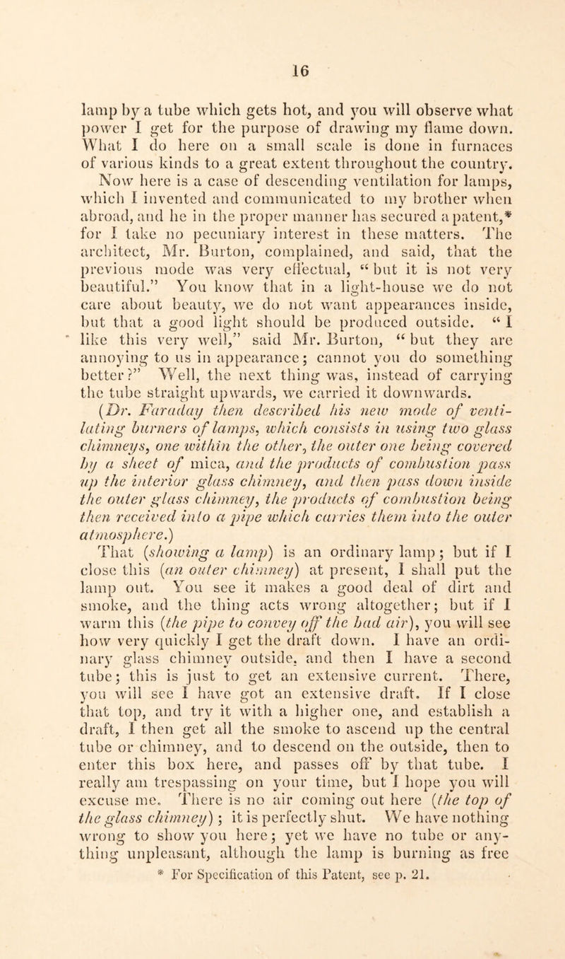 lamp by a tube which gets hot, and you will observe what power I get for the purpose of drawing my flame down. What I do here on a small scale is done in furnaces of various kinds to a great extent throughout the country. Now here is a case of descending ventilation for lamps, which I invented and communicated to mv brother when abroad, and he in the proper manner has secured a patent,* for I lake no pecuniary interest in these matters. The architect, Mr. Burton, complained, and said, that the previous mode was very effectual, tc but it is not very beautiful.” You know that in a light-house we do not care about beauty, we do not want appearances inside, but that a good light should be produced outside. “ I ’ like this very well,” said Mr. Burton, “ but they are annoying to us in appearance; cannot you do something better?” Well, the next thing was, instead of carrying the tube straight upwards, we carried it downwards. (Dr. Faraday then described his new mode of venti- lating burners of lamps, which consists in using two glass chimneys, one within the other, the outer one being covered by a sheet of mica, and the products of combustion pass up the interior glass chimney, and then pass down inside the outer glass chimney, the products of combustion being then received into a pipe which carries them into the outer atmosphere.) That (showing a lamp) is an ordinary lamp; but if I close this (an outer chimney) at present, 1 shall put the lamp out. You see it makes a good deal of dirt and smoke, and the thing acts wrong altogether; but if 1 warm this (the pipe to convey off the bad air), you will see how very quickly I get the draft down. 1 have an ordi- nary glass chimney outside, and then I have a second tube; this is just to get an extensive current. There, you will see I have got an extensive draft. If I close that top, and try it with a higher one, and establish a draft, I then get all the smoke to ascend up the central tube or chimney, and to descend on the outside, then to enter this box here, and passes oh' by that tube. I really am trespassing on your time, but I hope you will excuse me. There is no air coming out here (the top of the glass chimney); it is perfectly shut. We have nothing wrong to show you here; yet we have no tube or any- thing unpleasant, although the lamp is burning as free * For Specification of this Patent, see p. 21.