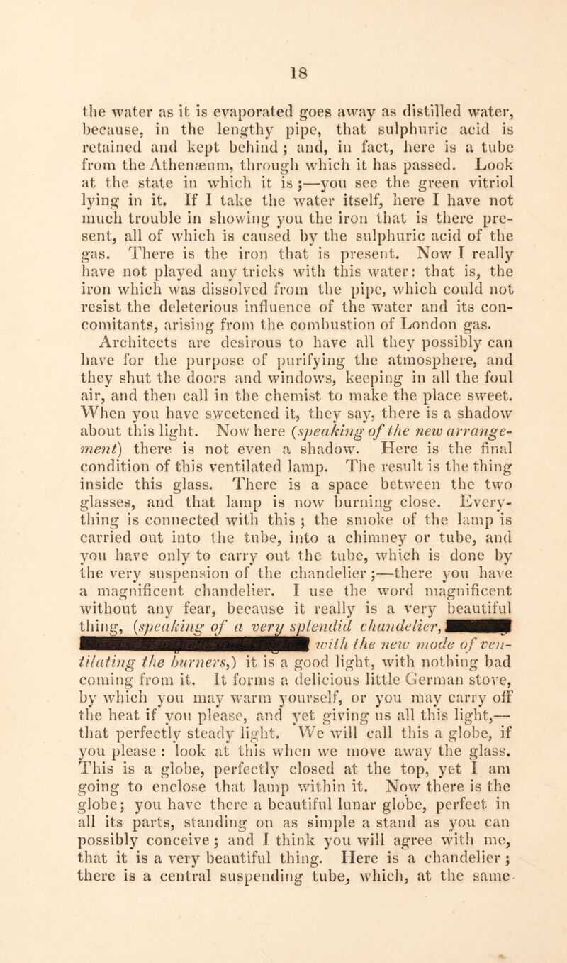 the water as it is evaporated goes away as distilled water, because, in the lengthy pipe, that sulphuric acid is retained and kept behind ; and, in fact, here is a tube from the Athenaeum, through which it has passed. Look at the state in which it is ;—you see the green vitriol lying in it. If I take the water itself, here I have not much trouble in showing you the iron that is there pre- sent, all of which is caused by the sulphuric acid of the gas. There is the iron that is present. Now I really have not played any tricks with this water: that is, the iron which was dissolved from the pipe, which could not resist the deleterious influence of the water and its con- comitants, arising from the combustion of London gas. Architects are desirous to have all they possibly can have for the purpose of purifying the atmosphere, and they shut the doors and windows, keeping in all the foul air, and then call in the chemist to make the place sweet. When you have sweetened it, they say, there is a shadow about this light. Now here (speaking of the new arrange- ment) there is not even a shadow. Here is the final condition of this ventilated lamp. The result is the thing inside this glass. There is a space between the two glasses, and that lamp is now burning close. Every- thing is connected with this ; the smoke of the lamp is carried out into the tube, into a chimney or tube, and you have only to carry out the tube, which is done by the very suspension of the chandelier;—there you have a magnificent chandelier. I use the word magnificent without any fear, because it really is a very beautiful thing, (,speaking of a very splendid chandelier, flflBHp with the neiv mode of ven- tilating the burners,) it is a good light, with nothing bad coming from it. It forms a delicious little German stove, by which you may warm yourself, or you may carry off the heat if you please, and yet giving us all this light,— that perfectly steady light. We will call this a globe, if you please : look at this when we move away the glass. This is a globe, perfectly closed at the top, yet I am going to enclose that lamp within it. Now there is the globe; you have there a beautiful lunar globe, perfect in all its parts, standing on as simple a stand as you can possibly conceive ; and 1 think you will agree with me, that it is a very beautiful thing. Here is a chandelier ; there is a central suspending tube, which, at the same