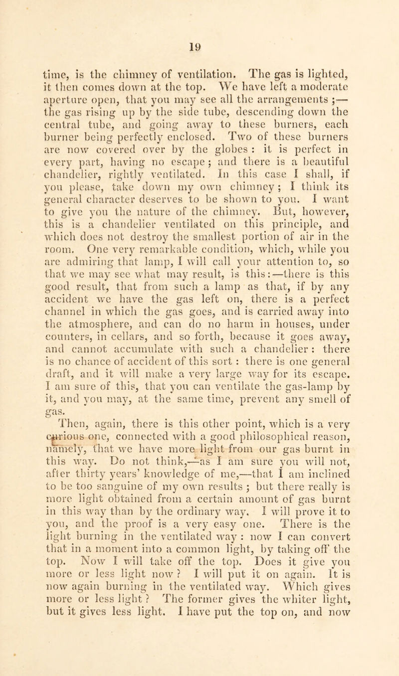 time, is the chimney of ventilation. The gas is lighted, it then comes down at the top. We have left a moderate aperture open, that you may see all the arrangements ;— the gas rising up by the side tube, descending down the central tube, and going away to these burners, each burner being perfectly enclosed. Two of these burners are now covered over by the globes : it is perfect in every part, having no escape ; and there is a beautiful chandelier, rightly ventilated. In this case I shall, if you please, take down my own chimney ; I think its general character deserves to be shown to you. I want to give you the nature of the chimney. But, however, this is a chandelier ventilated on this principle, and which does not destroy the smallest portion of air in the room. One very remarkable condition, which, while you are admiring that lamp, I will call your attention to, so that we may see what may result, is this:—there is this good result, that from such a lamp as that, if by any accident we have the gas left on, there is a perfect channel in which the gas goes, and is carried away into the atmosphere, and can do no harm in houses, under counters, in cellars, and so forth, because it goes away, and cannot accumulate with such a chandelier : there is no chance of accident of this sort : there is one general draft, and it will make a very large way for its escape. I am sure of this, that you can ventilate the gas-lamp by it, and you may, at the same time, prevent any smell of gas. Then, again, there is this other point, which is a very cgrious one, connected with a good philosophical reason, namely, that we have more light from our gas burnt in this way. Do not think,—as I am sure you will not, after thirty years’ knowledge of me,—that 1 am inclined to be too sanguine of my own results ; but there really is more light obtained from a certain amount of gas burnt in this way than by the ordinary way. I will prove it to you, and the proof is a very easy one. There is the light burning in the ventilated way : now I can convert that in a moment into a common light, by taking off the top. Now I will take off the top. Does it give you more or less light now ? I will put it on again. It is now again burning in the ventilated way. Which gives more or less light ? The former gives the whiter light, but it gives less light. 1 have put the top on, and now