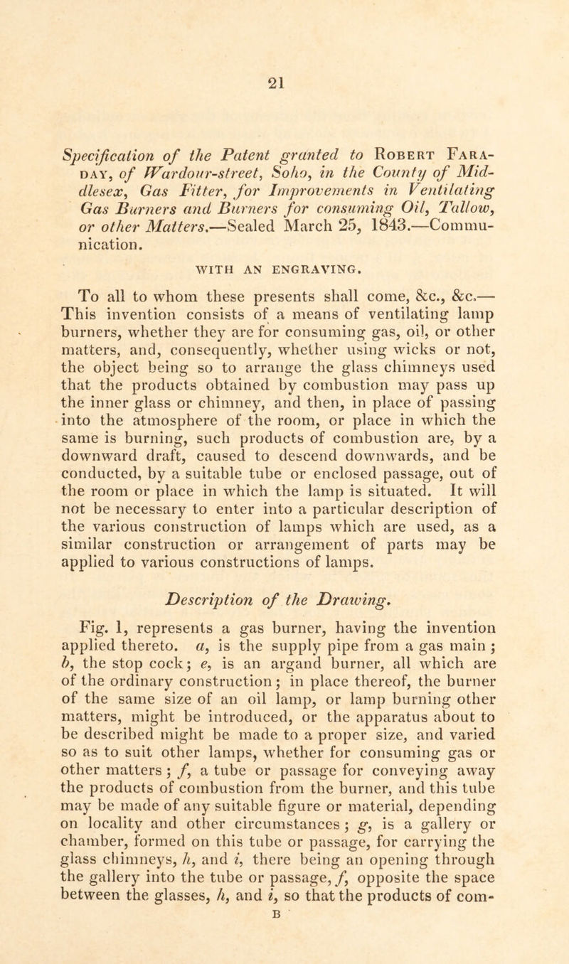 Specification of the Patent granted to Robert Fara- day, of IVardour-street, Soho, in the County of Mid- dlesex, Gas Fitter, for Improvements in Ventilating Gas Burners and Burners for consuming Oil, Tallow, or other Matters.—Sealed March 25, 1843.—Commu- nication. WITH AN ENGRAVING. To all to whom these presents shall come, &c., &c.— This invention consists of a means of ventilating lamp burners, whether they are for consuming gas, oil, or other matters, and, consequently, whether using wicks or not, the object being so to arrange the glass chimneys used that the products obtained by combustion may pass up the inner glass or chimney, and then, in place of passing into the atmosphere of the room, or place in which the same is burning, such products of combustion are, by a downward draft, caused to descend downwards, and be conducted, by a suitable tube or enclosed passage, out of the room or place in which the lamp is situated. It will not be necessary to enter into a particular description of the various construction of lamps which are used, as a similar construction or arrangement of parts may be applied to various constructions of lamps. Description of the Draining. Fig. 1, represents a gas burner, having the invention applied thereto, a, is the supply pipe from a gas main ; h, the stop cock; e, is an argand burner, all which are of the ordinary construction; in place thereof, the burner of the same size of an oil lamp, or lamp burning other matters, might be introduced, or the apparatus about to be described might be made to a proper size, and varied so as to suit other lamps, whether for consuming gas or other matters ; f, a tube or passage for conveying away the products of combustion from the burner, and this tube may be made of any suitable figure or material, depending on locality and other circumstances ; g, is a gallery or chamber, formed on this tube or passage, for carrying the glass chimneys, h, and i, there being an opening through the gallery into the tube or passage,/, opposite the space between the glasses, li, and i, so that the products of com- b ‘