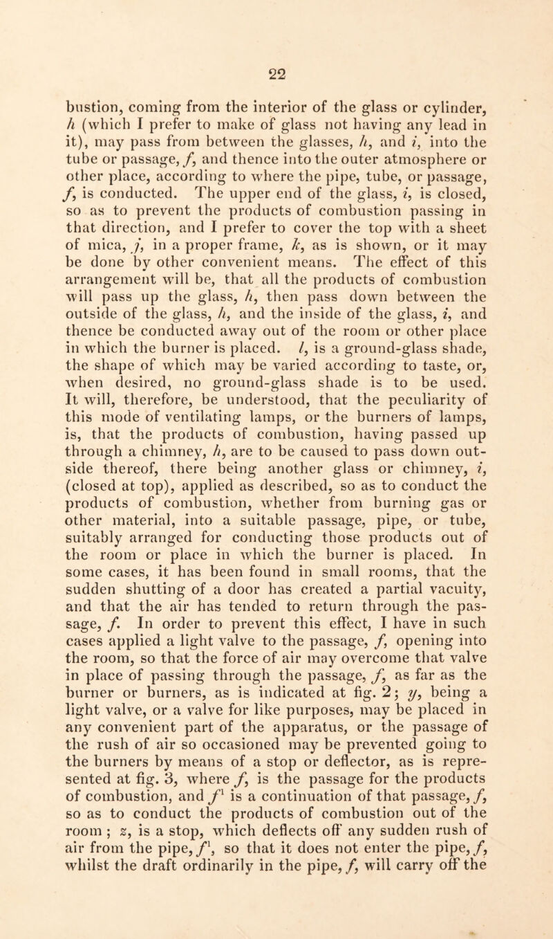 bastion, coming from the interior of the glass or cylinder, h (which I prefer to make of glass not having any lead in it), may pass from between the glasses, h, and i, into the tube or passage, /, and thence into the outer atmosphere or other place, according to where the pipe, tube, or passage, /, is conducted. The upper end of the glass, i, is closed, so as to prevent the products of combustion passing in that direction, and I prefer to cover the top with a sheet of mica, /, in a proper frame, k, as is shown, or it may be done bv other convenient means. The effect of this mf arrangement will be, that all the products of combustion will pass up the glass, h, then pass down between the outside of the glass, h, and the inside of the glass, 2, and thence be conducted away out of the room or other place in wdnch the burner is placed. /, is a ground-glass shade, the shape of which may be varied according to taste, or, when desired, no ground-glass shade is to be used. It will, therefore, be understood, that the peculiarity of this mode of ventilating lamps, or the burners of lamps, is, that the products of combustion, having passed up through a chimney, /1, are to be caused to pass dowm out- side thereof, there being another glass or chimney, i, (closed at top), applied as described, so as to conduct the products of combustion, whether from burning gas or other material, into a suitable passage, pipe, or tube, suitably arranged for conducting those products out of the room or place in which the burner is placed. In some cases, it has been found in small rooms, that the sudden shutting of a door has created a partial vacuity, and that the air has tended to return through the pas- sage, /. In order to prevent this effect, I have in such cases applied a light valve to the passage, / opening into the room, so that the force of air may overcome that valve in place of passing through the passage, /, as far as the burner or burners, as is indicated at fig. 2; ?/, being a light valve, or a valve for like purposes, may be placed in any convenient part of the apparatus, or the passage of the rush of air so occasioned may be prevented going to the burners by means of a stop or deflector, as is repre- sented at fig. 3, where /, is the passage for the products of combustion, and fl is a continuation of that passage,/, so as to conduct the products of combustion out of the room ; z, is a stop, which deflects off' any sudden rush of air from the pipe,/1, so that it does not enter the pipe,/, whilst the draft ordinarily in the pipe, /, will carry off the