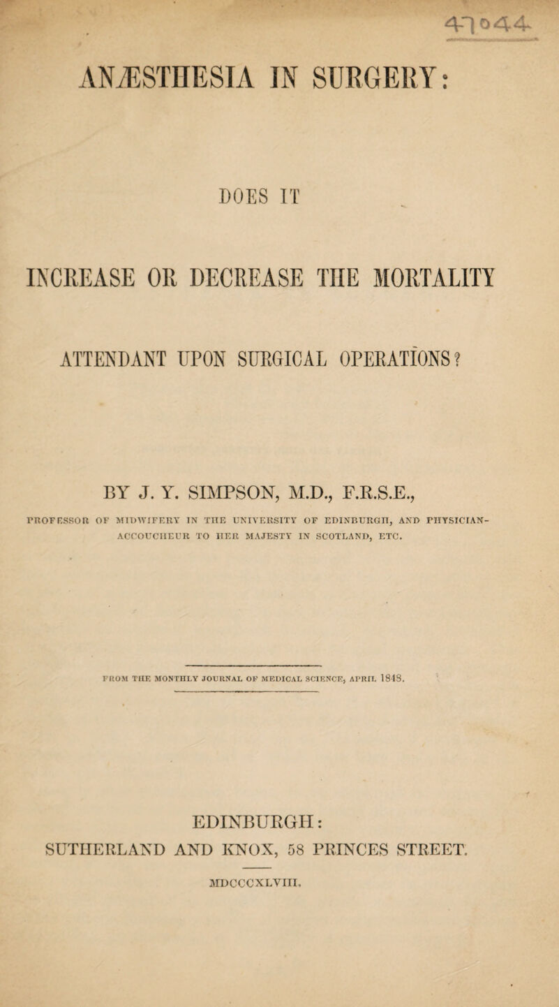 4-10 44* ANAESTHESIA IN SURGERY: DOES IT INCREASE OR DECREASE THE MORTALITY ATTENDANT UPON SURGICAL OPERATIONS? BY J. Y. SIMPSON, M.D., F.R.S.E., PROFESSOR OF MIDWIFERY IN THE UNIVERSITY OF EDINBURG IT, AND PKYSICTAN- ACCOUCIIEUR TO TIER MAJESTY IN SCOTLAND, ETC. FROM THE MONTHLY JOURNAL OF MEDICAL SCIENCE, APRIL 1848. EDINBURGH: SUTHERLAND AND KNOX, 58 PRINCES STREET. MDCCCXLVIII,