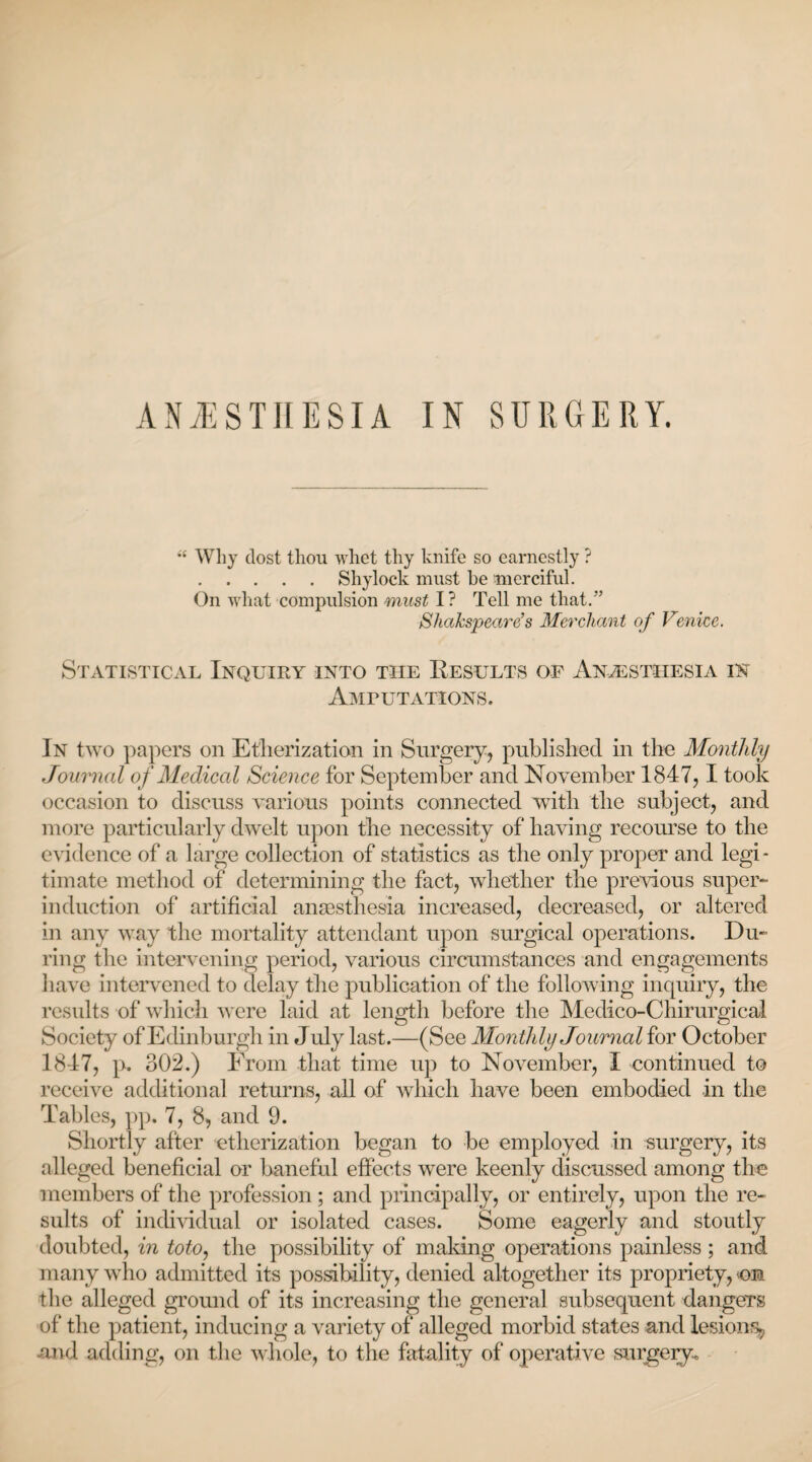  Why dost thou whet thy knife so earnestly ? .Shylock must be merciful. On what compulsion must I? Tell me that.” Shakspeare’s Merchant of Venice. Statistical Inquiry into the Eesults of Anesthesia in Amputations. In two papers on Etherization in Surgery, published in the Monthly Journal of Medical Science for September and November 1847,1 took occasion to discuss various points connected with the subject, and more particularly dwelt upon the necessity of having recourse to the evidence of a large collection of statistics as the only proper and legi¬ timate method of determining the fact, whether the previous super- induction of artificial anaesthesia increased, decreased, or altered in any way the mortality attendant upon surgical operations. Du¬ ring the intervening period, various circumstances and engagements have intervened to delay the publication of the following inquiry, the results of which were laid at length before the Medico-Chirurgical Society of Edinburgh in J uly last.—(See Montldy Journal for October 1847, p. 302.) Erom that time up to November, I continued to receive additional returns, all of which have been embodied in the Tables, pp. 7, 8, and 9. Shortly after etherization began to be employed in surgery, its alleged beneficial or baneful effects were keenly discussed among the members of the profession; and principally, or entirely, upon the re¬ sults of individual or isolated cases. Some eagerly and stoutly doubted, in toto, the possibility of making operations painless ; and many who admitted its possibility, denied altogether its propriety, cm the alleged ground of its increasing the general subsequent dangers of the patient, inducing a variety of alleged morbid states and lesion^ -and adding, on the whole, to the fatality of operative surgery.