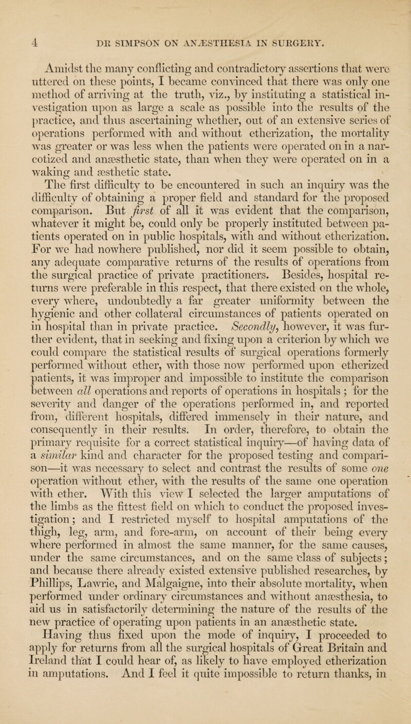 Amidst the many conflicting and contradictory assertions that were uttered on these points, I became convinced that there was only one method of arriving at the truth, viz., by instituting a statistical in¬ vestigation upon as large a scale as possible into the results of the practice, and thus ascertaining whether, out of an extensive series of operations performed with and without etherization, the mortality was greater or was less when the patients were operated on in a nar¬ cotized and anaesthetic state, than when they were operated on in a waking and aesthetic state. The first difficulty to be encountered in such an inquiry was the difficulty of obtaining a proper field and standard for the proposed comparison. But first of all it was evident that the comparison, whatever it might be, could only be properly instituted between pa¬ tients operated on in public hospitals, with and without etherization. For we had nowhere published, nor did it seem possible to obtain, any adequate comparative returns of the results of operations from the surgical practice of private practitioners. Besides, hospital re¬ turns were preferable in this respect, that there existed on the whole, every where, undoubtedly a far greater uniformity between the hygienic and other collateral circumstances of patients operated on in hospital than in private practice. Secondly, however, it was fur¬ ther evident, that in seeking and fixing upon a criterion by which we could compare the statistical results of surgical operations formerly performed without ether, with those now performed upon etherized patients, it was improper and impossible to institute the comparison between all operations and reports of operations in hospitals ; for the severity and danger of the operations performed in, and reported from, different hospitals, differed immensely in their nature, and consequently in their results. In order, therefore, to obtain the primary requisite for a correct statistical inquiry—of having data of a similar kind and character for the proposed testing and compari¬ son—it was necessary to select and contrast the results of some one operation without ether, with the results of the same one operation with ether. With this view I selected the larger amputations of the limbs as the fittest field on which to conduct the proposed inves¬ tigation ; and I restricted myself to hospital amputations of the thigh, leg, arm, and fore-arm, on account of their being every where performed in almost the same manner, for the same causes, under the same circumstances, and on the same 'class of subjects; and because there already existed extensive published researches, by Phillips, Lawrie, and Malgaigne, into their absolute mortality, when performed under ordinary circumstances and without anaesthesia, to aid us in satisfactorily determining the nature of the results of the new practice of operating upon patients in an anaesthetic state. Having thus fixed upon the mode of inquiry, I proceeded to apply for returns from all the surgical hospitals of Great Britain and Ireland that I could hear of, as likely to have employed etherization in amputations. And I feel it quite impossible to return thanks, in