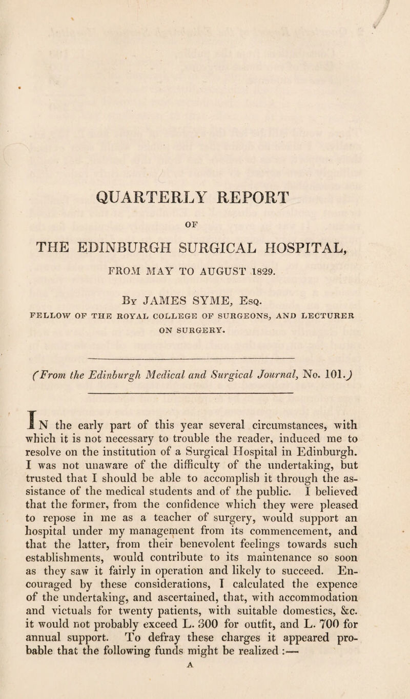 QUARTERLY REPORT OF THE EDINBURGH SURGICAL HOSPITAL, FROM MAY TO AUGUST 1829. By JAMES SYME, Esq. FELLOW OF THE ROYAL COLLEGE OF SURGEONS, AND LECTURER ON SURGERY. CFrom the Edinburgh Medical and Surgical Journal, No. 101.) In the early part of this year several circumstances, with which it is not necessary to trouble the reader, induced me to resolve on the institution of a Surgical Hospital in Edinburgh. I was not unaware of the difficulty of the undertaking, but trusted that I should be able to accomplish it through the as¬ sistance of the medical students and of the public. I believed that the former, from the confidence which they were pleased to repose in me as a teacher of surgery, would support an hospital under my management from its commencement, and that the latter, from their benevolent feelings towards such establishments, would contribute to its maintenance so soon as they saw it fairly in operation and likely to succeed. En¬ couraged by these considerations, I calculated the expence of the undertaking, and ascertained, that, with accommodation and victuals for twenty patients, with suitable domestics, &c. it would not probably exceed L. 300 for outfit, and L. 700 for annual support. To defray these charges it appeared pro¬ bable that the following funds might be realized :—