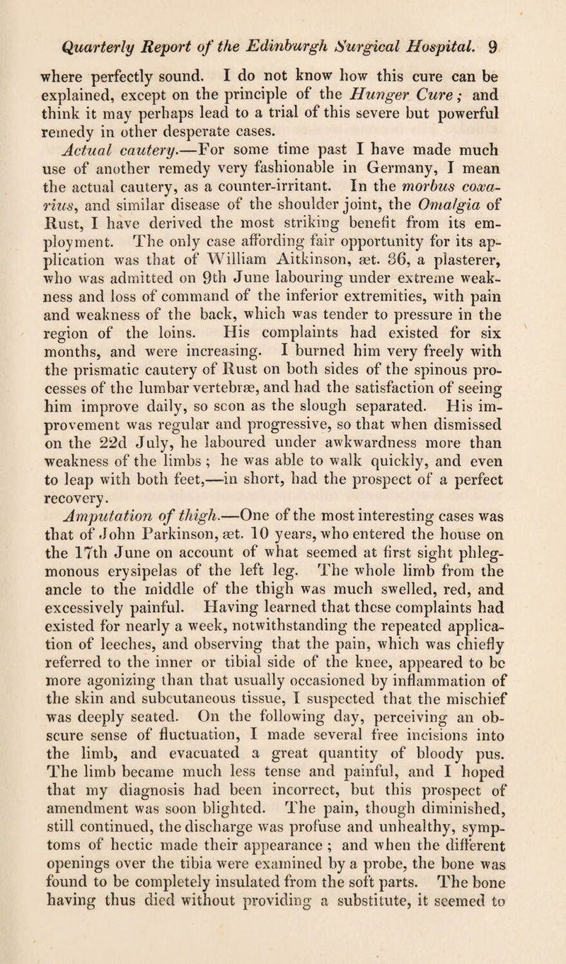 where perfectly sound. I do not know how this cure can be explained, except on the principle of the Hunger Cure; and think it may perhaps lead to a trial of this severe but powerful remedy in other desperate cases. Actual cautery.—For some time past I have made much use of another remedy very fashionable in Germany, I mean the actual cautery, as a counter-irritant. In the morbus coooa- rius, and similar disease of the shoulder joint, the Omalgia of Rust, I have derived the most striking benefit from its em¬ ployment. The only case affording fair opportunity for its ap¬ plication was that of William Aitkinson, ast. 36, a plasterer, who was admitted on 9th June labouring under extreme weak¬ ness and loss of command of the inferior extremities, with pain and weakness of the back, which was tender to pressure in the region of the loins. His complaints had existed for six months, and were increasing. I burned him very freely with the prismatic cautery of Rust on both sides of the spinous pro¬ cesses of the lumbar vertebrae, and had the satisfaction of seeing him improve daily, so scon as the slough separated. His im¬ provement was regular and progressive, so that when dismissed on the 22d July, he laboured under awkwardness more than weakness of the limbs ; he was able to walk quickly, and even to leap with both feet,—-in short, had the prospect of a perfect recovery. Amputation of thigh.—One of the most interesting cases was that of John Parkinson, aet. 10 years, who entered the house on the 17th June on account of what seemed at first sight phleg¬ monous erysipelas of the left leg. The whole limb from the ancle to the middle of the thigh was much swelled, red, and excessively painful. Having learned that these complaints had existed for nearly a week, notwithstanding the repeated applica¬ tion of leeches, and observing that the pain, which was chiefly referred to the inner or tibial side of the knee, appeared to be more agonizing than that usually occasioned by inflammation of the skin and subcutaneous tissue, I suspected that the mischief was deeply seated. On the following day, perceiving an ob¬ scure sense of fluctuation, I made several free incisions into the limb, and evacuated a great quantity of bloody pus. The limb became much less tense and painful, and I hoped that my diagnosis had been incorrect, but this prospect of amendment was soon blighted. The pain, though diminished, still continued, the discharge was profuse and unhealthy, symp¬ toms of hectic made their appearance ; and when the different openings over the tibia were examined by a probe, the bone was found to be completely insulated from the soft parts. The bone having thus died without providing a substitute, it seemed to