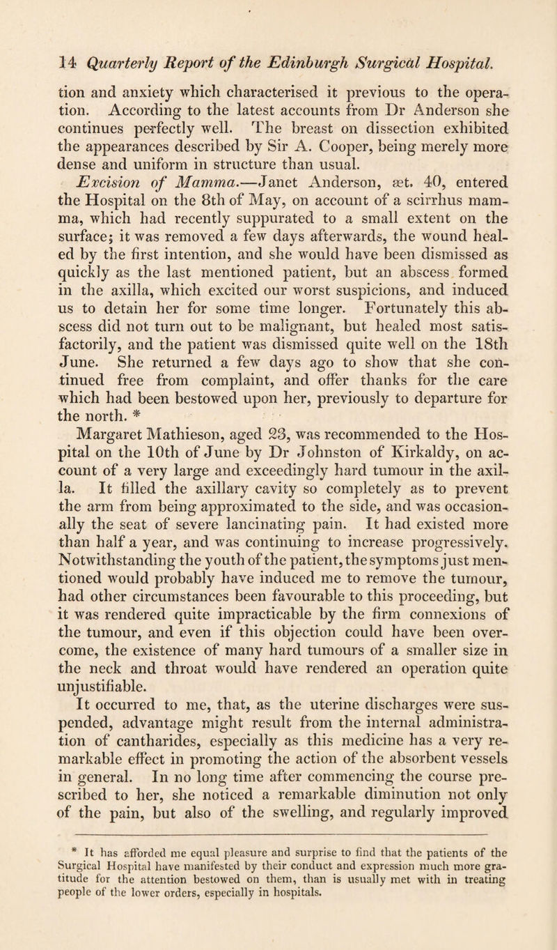 tion and anxiety which characterised it previous to the opera¬ tion. According to the latest accounts from Dr Anderson she continues perfectly well. The breast on dissection exhibited the appearances described by Sir A. Cooper, being merely more dense and uniform in structure than usual. Excision of Mamma.-— Janet Anderson, set. 40, entered the Hospital on the 8th of May, on account of a scirrhus mam¬ ma, which had recently suppurated to a small extent on the surface| it was removed a few days afterwards, the wound heal¬ ed by the first intention, and she would have been dismissed as quickly as the last mentioned patient, but an abscess formed in the axilla, which excited our worst suspicions, and induced us to detain her for some time longer. Fortunately this ab¬ scess did not turn out to be malignant, but healed most satis¬ factorily, and the patient was dismissed quite well on the 18th June. She returned a few days ago to show that she con¬ tinued free from complaint, and offer thanks for the care which had been bestowed upon her, previously to departure for the north. * Margaret Mathieson, aged 23, was recommended to the Hos¬ pital on the 10th of June by Dr Johnston of Kirkaldy, on ac¬ count of a very large and exceedingly hard tumour in the axil¬ la. It filled the axillary cavity so completely as to prevent the arm from being approximated to the side, and was occasion¬ ally the seat of severe lancinating pain. It had existed more than half a year, and was continuing to increase progressively. Notwithstanding the youth of the patient, the symptoms just men¬ tioned would probably have induced me to remove the tumour, had other circumstances been favourable to this proceeding, but it was rendered quite impracticable by the firm connexions of the tumour, and even if this objection could have been over¬ come, the existence of many hard tumours of a smaller size in the neck and throat would have rendered an operation quite unjustifiable. It occurred to me, that, as the uterine discharges were sus¬ pended, advantage might result from the internal administra¬ tion of cantharides, especially as this medicine has a very re¬ markable effect in promoting the action of the absorbent vessels in general. In no long time after commencing the course pre¬ scribed to her, she noticed a remarkable diminution not only of the pain, but also of the swelling, and regularly improved * It has afforded me equal pleasure and surprise to find that the patients of the Surgical Hospital have manifested by their conduct and expression much more gra¬ titude for the attention bestowed on them, than is usually met with in treating people of the lower orders, especially in hospitals.