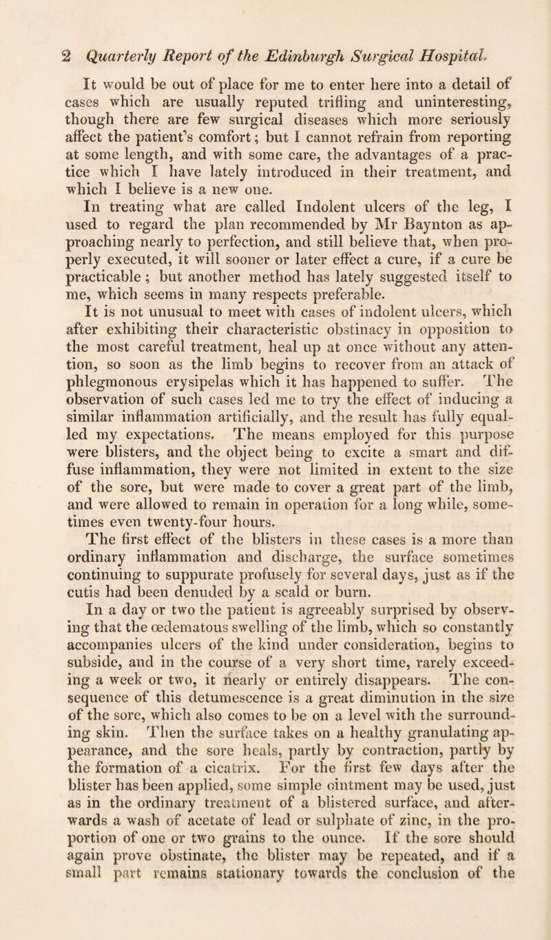 It would be out of place for me to enter here into a detail of cases which are usually reputed trifling and uninteresting, though there are few surgical diseases which more seriously affect the patient’s comfort; but I cannot refrain from reporting at some length, and with some care, the advantages of a prac¬ tice which I have lately introduced in their treatment, and which I believe is a new one. In treating what are called Indolent ulcers of the leg, I used to regard the plan recommended by Mr Baynton as ap¬ proaching nearly to perfection, and still believe that, when pro¬ perly executed, it will sooner or later effect a cure, if a cure be practicable; but another method has lately suggested itself to me, which seems in many respects preferable. It is not unusual to meet with cases of indolent ulcers, which after exhibiting their characteristic obstinacy in opposition to the most careful treatment, heal up at once without any atten¬ tion, so soon as the limb begins to recover from an attack of phlegmonous erysipelas which it has happened to suffer. The observation of such cases led me to try the effect of inducing a similar inflammation artificially, and the result has fully equal¬ led my expectations. The means employed for this purpose were blisters, and the object being to excite a smart and dif¬ fuse inflammation, they were not limited in extent to the size of the sore, but were made to cover a great part of the limb, and were allowed to remain in operation for a long while, some¬ times even twenty-four hours. The first effect of the blisters in these cases is a more than ordinary inflammation and discharge, the surface sometimes continuing to suppurate profusely for several days, just as if the cutis had been denuded by a scald or burn. In a day or two the patient is agreeably surprised by observ¬ ing that the oedematous swelling of the limb, which so constantly accompanies ulcers of the kind under consideration, begins to subside, and in the course of a very short time, rarely exceed¬ ing a week or two, it nearly or entirely disappears. The con¬ sequence of this detumescence is a great diminution in the size of the sore, which also comes to be on a level with the surround¬ ing skin. Then the surface takes on a healthy granulating ap¬ pearance, and the sore heals, partly by contraction, partly by the formation of a cicatrix. For the first few days after the blister has been applied, some simple ointment may be used, just as in the ordinary treatment of a blistered surface, and after¬ wards a wash of acetate of lead or sulphate of zinc, in the pro¬ portion of one or two grains to the ounce. If the sore should again prove obstinate, the blister may be repeated, and if a small part remains stationary towards the conclusion of the