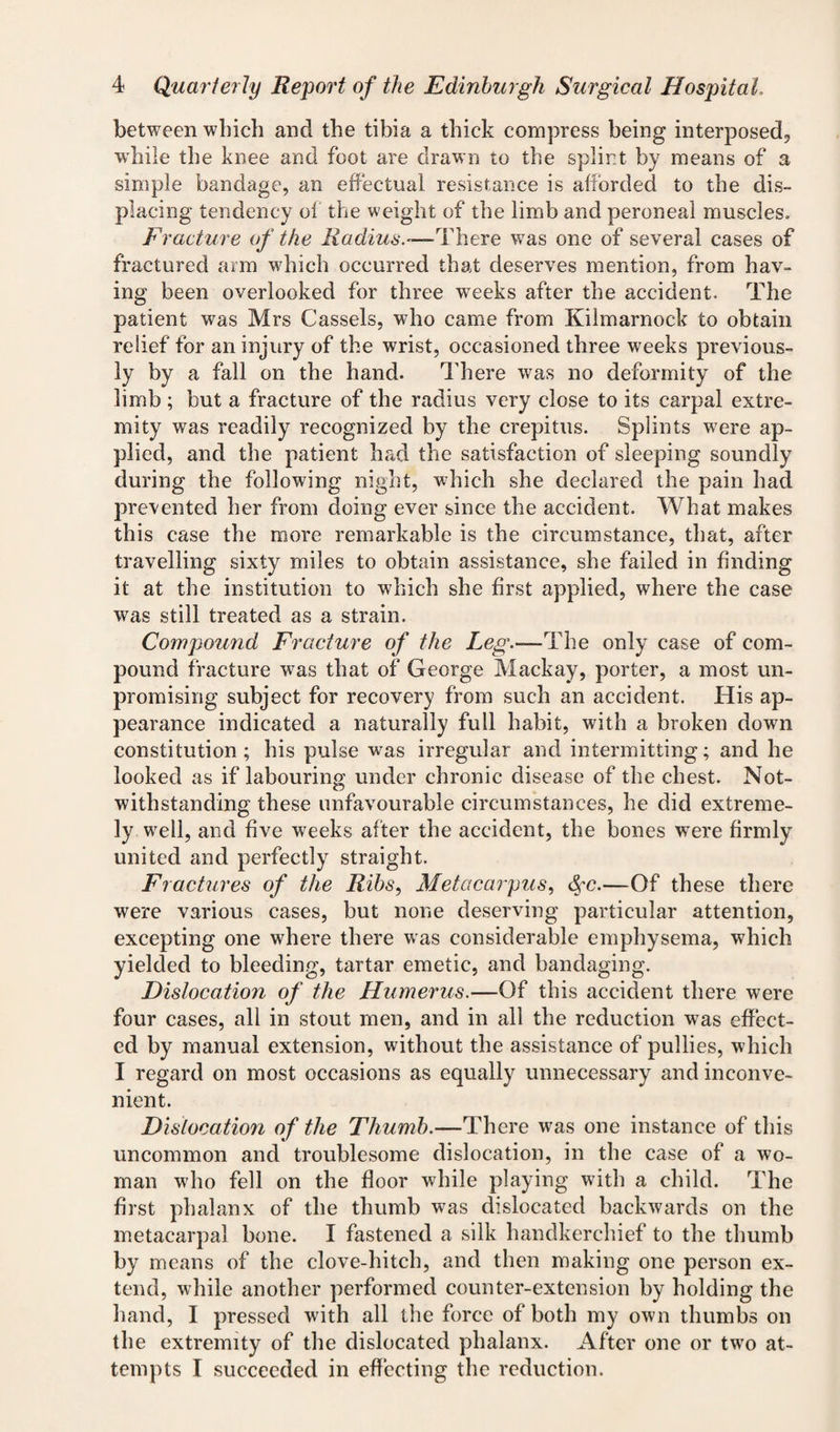 between which and the tibia a thick compress being interposed, w'hile the knee and foot are drawn to the splint by means of a simple bandage, an effectual resistance is afforded to the dis¬ placing tendency ol the weight of the limb and peroneal muscles. Fracture of the Radius.—T\lere was one of several cases of fractured arm which occurred that deserves mention, from hav¬ ing been overlooked for three weeks after the accident. The patient was Mrs Cassels, who came from Kilmarnock to obtain relief for an injury of the wrist, occasioned three weeks previous¬ ly by a fall on the hand. There was no deformity of the limb ; but a fracture of the radius very close to its carpal extre¬ mity was readily recognized by the crepitus. Splints were ap¬ plied, and the patient had the satisfaction of sleeping soundly during the following night, which she declared the pain had prevented her from doing ever since the accident. What makes this case the more remarkable is the circumstance, that, after travelling sixty miles to obtain assistance, she failed in finding it at the institution to which she first applied, where the case was still treated as a strain. Compound Fracture of the Leg.—The only case of com¬ pound fracture was that of George Mackay, porter, a most un¬ promising subject for recovery from such an accident. His ap¬ pearance indicated a naturally full habit, with a broken down constitution; his pulse was irregular and intermitting; and he looked as if labouring under chronic disease of the chest. Not¬ withstanding these unfavourable circumstances, he did extreme¬ ly well, and five weeks after the accident, the bones were firmly united and perfectly straight. Fi actures of the Ribs, Metacarpus, &cc.—Of these there were various cases, but none deserving particular attention, excepting one where there was considerable emphysema, which yielded to bleeding, tartar emetic, and bandaging. Dislocation of the Humerus.—Of this accident there were four cases, all in stout men, and in all the reduction was effect¬ ed by manual extension, without the assistance of pullies, which I regard on most occasions as equally unnecessary and inconve¬ nient. Dislocation of the Thumb.—There was one instance of this uncommon and troublesome dislocation, in the case of a wo¬ man who fell on the floor while playing with a child. The first phalanx of the thumb was dislocated backwards on the metacarpal bone. I fastened a silk handkerchief to the thumb by means of the clove-hitch, and then making one person ex¬ tend, while another performed counter-extension by holding the hand, I pressed with all the force of both my own thumbs on the extremity of the dislocated phalanx. After one or two at¬ tempts I succeeded in effecting the reduction.