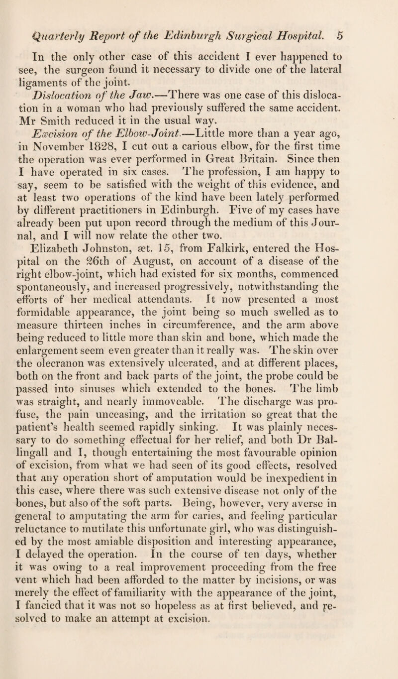 In the only other case of this accident I ever happened to see, the surgeon found it necessary to divide one of the lateral ligaments of the joint. Dislocation of the Jaw.—There was one case of this disloca¬ tion in a woman who had previously suffered the same accident. Mr Smith reduced it in the usual way. Excision of the Elbow-Joint.—Little more than a year ago, in November 1828, I cut out a carious elbow, for the first time the operation was ever performed in Great Britain. Since then I have operated in six cases. The profession, I am happy to say, seem to be satisfied with the weight of this evidence, and at least two operations of the kind have been lately performed by different practitioners in Edinburgh. Five of my cases have already been put upon record through the medium of this Jour¬ nal, and I will now relate the other two. Elizabeth Johnston, set. 15, from Falkirk, entered the Hos¬ pital on the 26th of August, on account of a disease of the right elbow-joint, which had existed for six months, commenced spontaneously, and increased progressively, notwithstanding the efforts of her medical attendants. It now presented a most formidable appearance, the joint being so much swelled as to measure thirteen inches in circumference, and the arm above being reduced to little more than skin and bone, which made the enlargement seem even greater than it really was. The skin over the olecranon was extensively ulcerated, and at different places, both on the front and back parts of the joint, the probe could be passed into sinuses which extended to the bones. The limb was straight, and nearly immoveable. The discharge was pro¬ fuse, the pain unceasing, and the irritation so great that the patient’s health seemed rapidly sinking. It was plainly neces¬ sary to do something effectual for her relief, and both Dr Bal- lingall and I, though entertaining the most favourable opinion of excision, from what we had seen of its good effects, resolved that any operation short of amputation would be inexpedient in this case, where there was such extensive disease not only of the bones, but also of the soft parts. Being, however, very averse in general to amputating the arm for caries, and feeling particular reluctance to mutilate this unfortunate girl, who was distinguish¬ ed by the most amiable disposition and interesting appearance, I delayed the operation. In the course of ten days, whether it was owing to a real improvement proceeding from the free vent which had been afforded to the matter by incisions, or was merely the effect of familiarity with the appearance of the joint, I fancied that it was not so hopeless as at first believed, and Re¬ solved to make an attempt at excision.