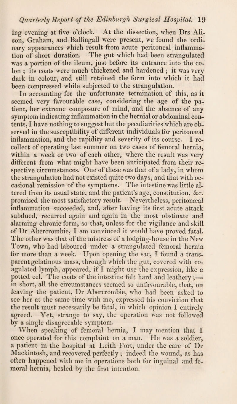 ing evening at five o’clock. At the dissection, when Drs Ali¬ son, Graham, and Ballingall were present, we found the ordi¬ nary appearances which result from acute peritoneal inflamma¬ tion of short duration. The gut which had been strangulated was a portion of the ileum, just before its entrance into the co¬ lon ; its coats were much thickened and hardened ; it was very dark in colour, and still retained the form into which it had been compressed while subjected to the strangulation. In accounting for the unfortunate termination of this, as it seemed very favourable case, considering the age of the pa¬ tient, her extreme composure of mind, and the absence of any symptom indicating inflammation in the hernial or abdominal con¬ tents, I have nothing to suggest but the peculiarities which are ob¬ served in the susceptibility of different individuals for peritonaeal inflammation, and the rapidity and severity of its course. I re¬ collect of operating last summer on two cases of femoral hernia, within a week or two of each other, where the result was very different from what might have been anticipated from their re¬ spective circumstances. One of these was that of a lady, in whom the strangulation had not existed quite two days, and that with oc¬ casional remission of the symptoms. The intestine was little al¬ tered from its usual state, and the patient’s age, constitution, &c. promised the most satisfactory result. Nevertheless, peritonaeal inflammation succeeded, and, after having its first acute attack subdued, recurred again and again in the most obstinate and alarming chronic form, so that, unless for the vigilance and skill of Dr Abercrombie, I am convinced it would have proved fatal. The other was that of the mistress of a lodging-house in the New Town, who had laboured under a strangulated femoral hernia for more than a week. Upon opening the sac, I found a trans¬ parent gelatinous mass, through which the gut, covered with co¬ agulated lymph, appeared, if I might use the expression, like a potted eel. The coats of the intestine felt hard and leathery ;— in short, all the circumstances seemed so unfavourable, that, on leaving the patient, Dr Abercrombie, who had been asked to see her at the same time with me, expressed his conviction that the result must necessarily be fatal, in which opinion I entirely agreed. Yet, strange to say, the operation was not followed by a single disagreeable symptom. When speaking of femoral hernia, I may mention that I once operated for this complaint on a man. He was a soldier, a patient in the hospital at Leith Fort, under the care of Dr Mackintosh, and recovered perfectly; indeed the wound, as has often happened with me in operations both for inguinal and fe¬ moral hernia, healed by the first intention.