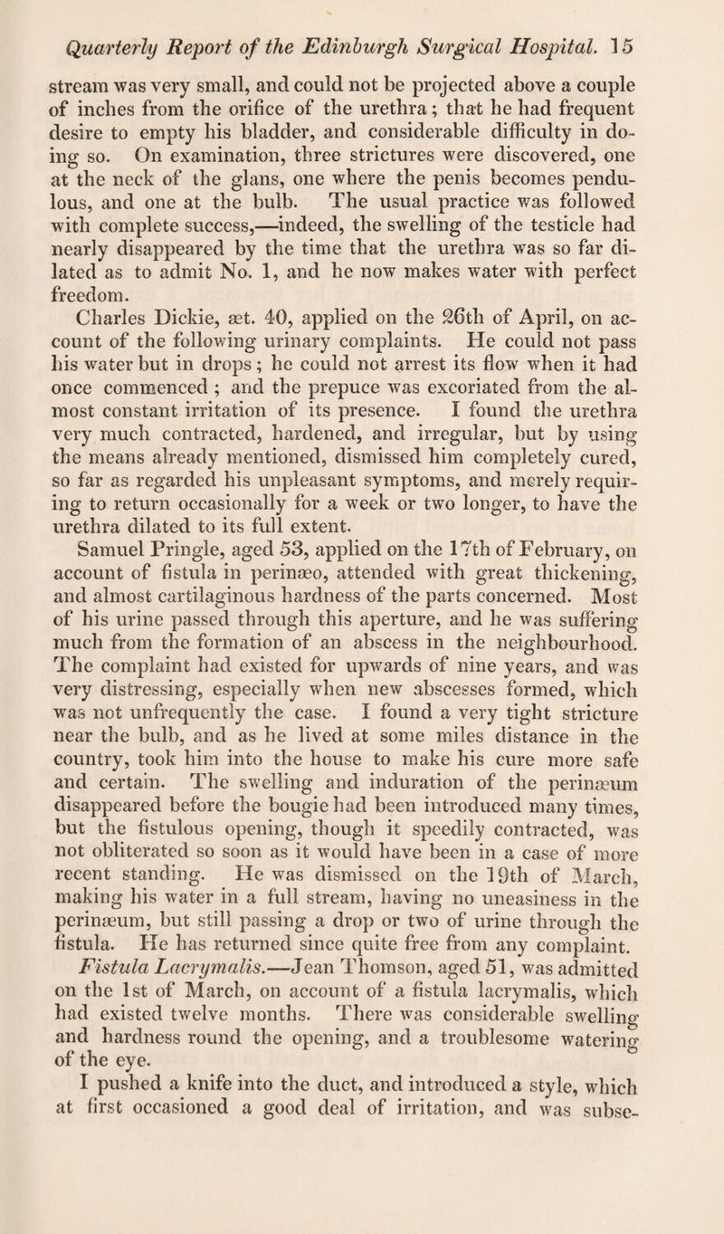 stream was very small, and could not be projected above a couple of inches from the orifice of the urethra; that he had frequent desire to empty his bladder, and considerable difficulty in do¬ ing so. On examination, three strictures were discovered, one at the neck of the glans, one where the penis becomes pendu¬ lous, and one at the bulb. The usual practice was followed with complete success,—indeed, the swelling of the testicle had nearly disappeared by the time that the urethra was so far di¬ lated as to admit No. 1, and he now makes water with perfect freedom. Charles Dickie, set. 40, applied on the 26th of April, on ac¬ count of the following urinary complaints. He could not pass his water but in drops; he could not arrest its flow when it had once commenced ; and the prepuce was excoriated from the al¬ most constant irritation of its presence. I found the urethra very much contracted, hardened, and irregular, but by using the means already mentioned, dismissed him completely cured, so far as regarded his unpleasant symptoms, and merely requir¬ ing to return occasionally for a week or two longer, to have the urethra dilated to its full extent. Samuel Pringle, aged 53, applied on the 17th of February , on account of fistula in perinaeo, attended with great thickening, and almost cartilaginous hardness of the parts concerned. Most of his urine passed through this aperture, and he was suffering much from the formation of an abscess in the neighbourhood. The complaint had existed for upwards of nine years, and was very distressing, especially when new abscesses formed, which was not unfrequently the case. I found a very tight stricture near the bulb, and as he lived at some miles distance in the country, took him into the house to make his cure more safe and certain. The swelling and induration of the perinaeum disappeared before the bougie had been introduced many times, but the fistulous opening, though it speedily contracted, was not obliterated so soon as it would have been in a case of more recent standing. He was dismissed on the 19th of March, making his water in a full stream, having no uneasiness in the perinaeum, but still passing a drop or two of urine through the fistula. Fie has returned since quite free from any complaint. Fistula Lacrymalis.—Jean Thomson, aged 51, was admitted on the 1st of March, on account of a fistula lacrymalis, which had existed twelve months. There was considerable swelling and hardness round the opening, and a troublesome watering of the eye. I pushed a knife into the duct, and introduced a style, which at first occasioned a good deal of irritation, and was subse-