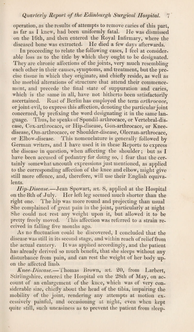 operation, as the results of attempts to remove caries of this part, as far as I knew, had been uniformly fatal. He was dismissed on the 16th, and then entered the Royal Infirmary, where the diseased bone was extracted. He died a few days afterwards. In proceeding to relate the following cases, I feel at consider¬ able loss as to the title by which they ought to be designated. They are chronic affections of the joints, very much resembling each other in their causes, symptoms, and treatment, but the pre¬ cise tissue in which they originate, and chiefly reside, as well as the morbid alterations of structure that attend their commence¬ ment, and precede the final state of suppuration and caries, which is the same in all, have not hitherto been satisfactorily ascertained. Rust of Berlin has employed the term artlirocace, or joint-evil, to express this affection, denoting the particular joint concerned, by prefixing the word designating it in the same lan¬ guage. Thus, he speaks of Spondil-arthrocace, or Vertebral-dis¬ ease, Cox-arthrocace, or Hip-disease, Gon-arthrocace, or Knee- disease, Om-arthrocace, or Shoulder-disease, Olecran-arthrocace, or Elbow-disease. This nomenclature is generally followed by German writers, and I have used it in these Reports to express the disease in question, when affecting the shoulder; but as I have been accused of pedantry for doing so, 1 fear that the cer¬ tainly somewhat uncouth expressions just mentioned, as applied to the corresponding affection of the knee and elbow, might give still more offence, and, therefore, will use their English equiva¬ lents. Hip-Disease.—Jean Spowart, aet. 8, applied at the Hospital on the 8th of July. Her left leg seemed much shorter than the right one. The hip was more round and projecting than usual She complained of great pain in the joint, particularly at night She could not rest any weight upon it, but allowed it to be pretty freely moved. This affection was referred to a strain re¬ ceived in falling five months ago. As no fluctuation could be discovered, I concluded that the disease was still in its second stage, and within reach of relief from the actual cautery. It was applied accordingly, and the patient has already derived so much benefit, that she sleeps without any disturbance from pain, and can rest the weight of her body up¬ on the affected limb. Knee-Disease.—Thomas Brown, aet. 20, from Larbert, Stirlingshire, entered the Hospital on the 28th of May, on ac¬ count of an enlargement of the knee, which was of very con¬ siderable size, chiefly about the head of the tibia, impairing the mobility of the joint, rendering any attempts at motion ex¬ cessively painful, and occasioning at night, even when kept quite still, such uneasiness as to prevent the patient from sleep-